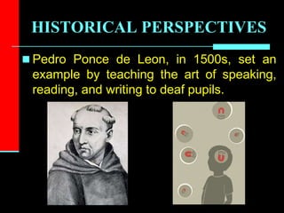 HISTORICAL PERSPECTIVES
 Pedro Ponce de Leon, in 1500s, set an
example by teaching the art of speaking,
reading, and writing to deaf pupils.
 