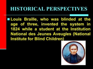 HISTORICAL PERSPECTIVES
 Louis Braille, who was blinded at the
age of three, invented the system in
1824 while a student at the Institution
National des Jeunes Aveugles (National
Institute for Blind Children)
 