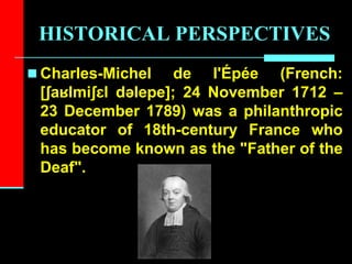HISTORICAL PERSPECTIVES
 Charles-Michel de l'Épée (French:
[ʃaʁlmiʃɛl dəlepe]; 24 November 1712 –
23 December 1789) was a philanthropic
educator of 18th-century France who
has become known as the "Father of the
Deaf".
 