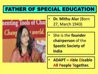 FATHER OF SPECIAL EDUCATION
• Dr. Mithu Alur (Born
27, March 1943)
• ADAPT – Able Disable
All People Together.
• She is the founder
chairperson of the
Spastic Society of
India
 