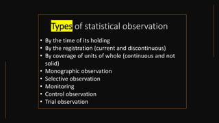 Types of statistical observation
• By the time of its holding
• By the registration (current and discontinuous)
• By coverage of units of whole (continuous and not
solid)
• Monographic observation
• Selective observation
• Monitoring
• Control observation
• Trial observation
 