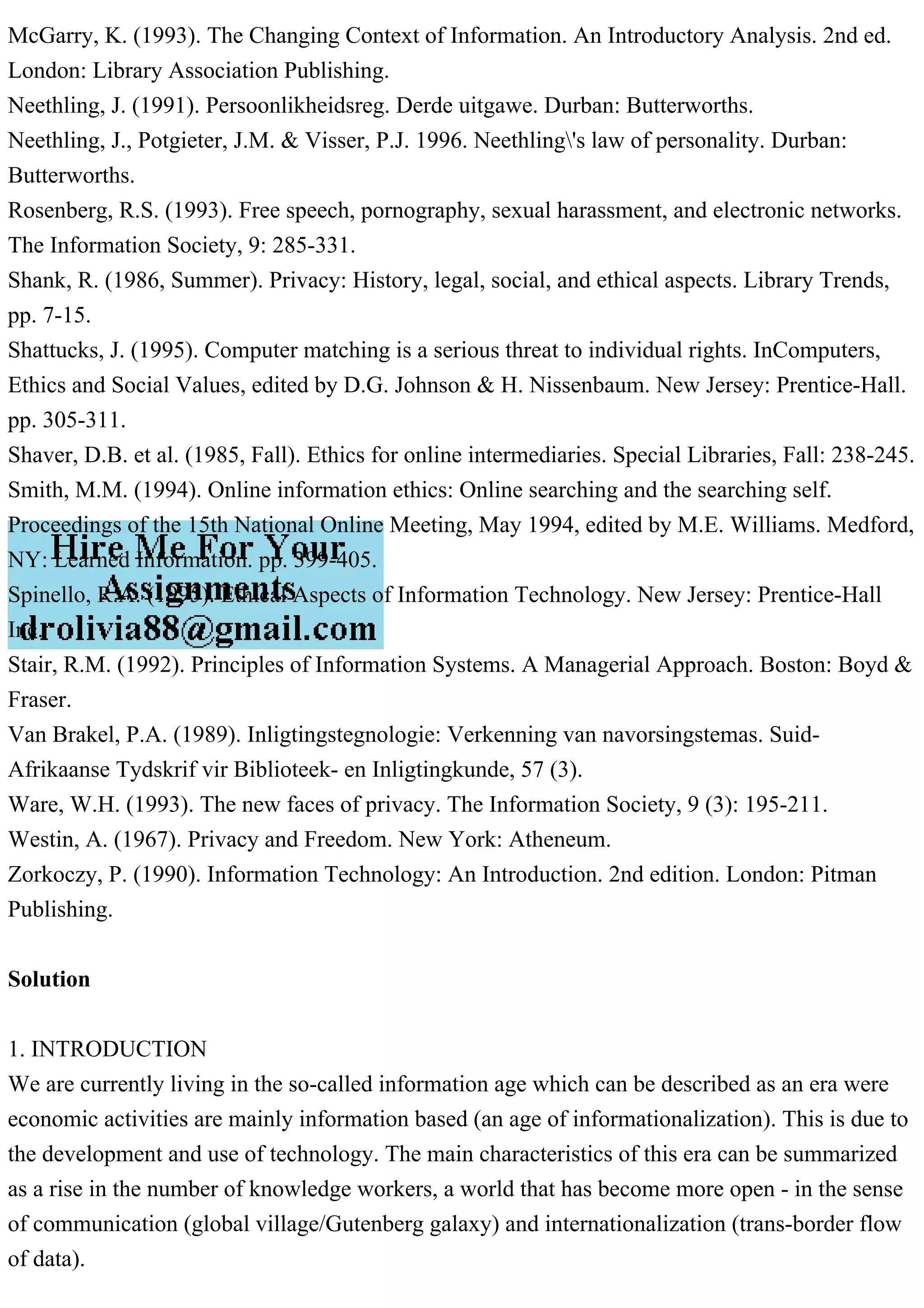 McGarry, K. (1993). The Changing Context of Information. An Introductory Analysis. 2nd ed.
London: Library Association Publishing.
Neethling, J. (1991). Persoonlikheidsreg. Derde uitgawe. Durban: Butterworths.
Neethling, J., Potgieter, J.M. & Visser, P.J. 1996. Neethling's law of personality. Durban:
Butterworths.
Rosenberg, R.S. (1993). Free speech, pornography, sexual harassment, and electronic networks.
The Information Society, 9: 285-331.
Shank, R. (1986, Summer). Privacy: History, legal, social, and ethical aspects. Library Trends,
pp. 7-15.
Shattucks, J. (1995). Computer matching is a serious threat to individual rights. InComputers,
Ethics and Social Values, edited by D.G. Johnson & H. Nissenbaum. New Jersey: Prentice-Hall.
pp. 305-311.
Shaver, D.B. et al. (1985, Fall). Ethics for online intermediaries. Special Libraries, Fall: 238-245.
Smith, M.M. (1994). Online information ethics: Online searching and the searching self.
Proceedings of the 15th National Online Meeting, May 1994, edited by M.E. Williams. Medford,
NY: Learned Information. pp. 399-405.
Spinello, R.A. (1995). Ethical Aspects of Information Technology. New Jersey: Prentice-Hall
Inc.
Stair, R.M. (1992). Principles of Information Systems. A Managerial Approach. Boston: Boyd &
Fraser.
Van Brakel, P.A. (1989). Inligtingstegnologie: Verkenning van navorsingstemas. Suid-
Afrikaanse Tydskrif vir Biblioteek- en Inligtingkunde, 57 (3).
Ware, W.H. (1993). The new faces of privacy. The Information Society, 9 (3): 195-211.
Westin, A. (1967). Privacy and Freedom. New York: Atheneum.
Zorkoczy, P. (1990). Information Technology: An Introduction. 2nd edition. London: Pitman
Publishing.
Solution
1. INTRODUCTION
We are currently living in the so-called information age which can be described as an era were
economic activities are mainly information based (an age of informationalization). This is due to
the development and use of technology. The main characteristics of this era can be summarized
as a rise in the number of knowledge workers, a world that has become more open - in the sense
of communication (global village/Gutenberg galaxy) and internationalization (trans-border flow
of data).
 