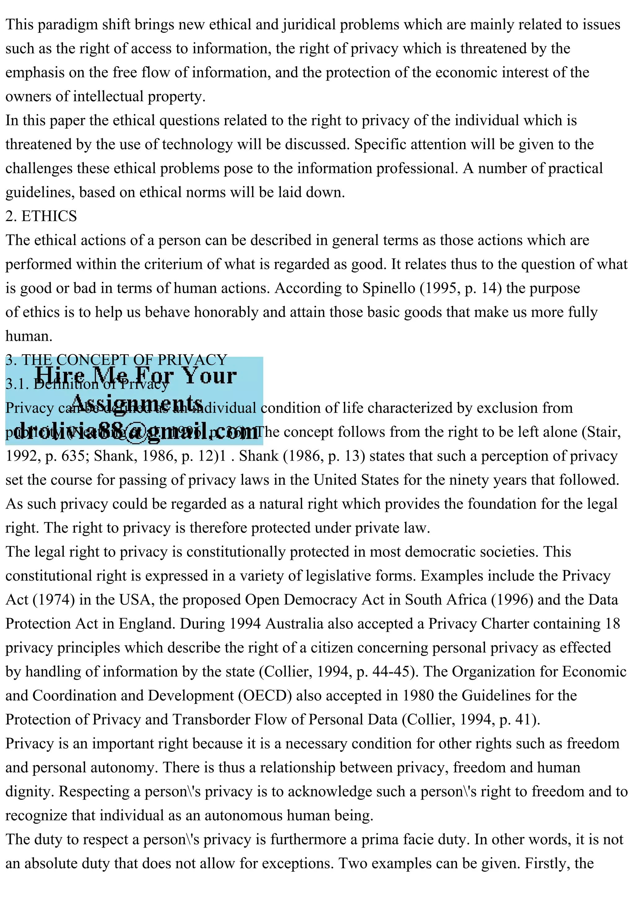 This paradigm shift brings new ethical and juridical problems which are mainly related to issues
such as the right of access to information, the right of privacy which is threatened by the
emphasis on the free flow of information, and the protection of the economic interest of the
owners of intellectual property.
In this paper the ethical questions related to the right to privacy of the individual which is
threatened by the use of technology will be discussed. Specific attention will be given to the
challenges these ethical problems pose to the information professional. A number of practical
guidelines, based on ethical norms will be laid down.
2. ETHICS
The ethical actions of a person can be described in general terms as those actions which are
performed within the criterium of what is regarded as good. It relates thus to the question of what
is good or bad in terms of human actions. According to Spinello (1995, p. 14) the purpose
of ethics is to help us behave honorably and attain those basic goods that make us more fully
human.
3. THE CONCEPT OF PRIVACY
3.1. Definition of Privacy
Privacy can be defined as an individual condition of life characterized by exclusion from
publicity (Neetling et al., 1996, p. 36). The concept follows from the right to be left alone (Stair,
1992, p. 635; Shank, 1986, p. 12)1 . Shank (1986, p. 13) states that such a perception of privacy
set the course for passing of privacy laws in the United States for the ninety years that followed.
As such privacy could be regarded as a natural right which provides the foundation for the legal
right. The right to privacy is therefore protected under private law.
The legal right to privacy is constitutionally protected in most democratic societies. This
constitutional right is expressed in a variety of legislative forms. Examples include the Privacy
Act (1974) in the USA, the proposed Open Democracy Act in South Africa (1996) and the Data
Protection Act in England. During 1994 Australia also accepted a Privacy Charter containing 18
privacy principles which describe the right of a citizen concerning personal privacy as effected
by handling of information by the state (Collier, 1994, p. 44-45). The Organization for Economic
and Coordination and Development (OECD) also accepted in 1980 the Guidelines for the
Protection of Privacy and Transborder Flow of Personal Data (Collier, 1994, p. 41).
Privacy is an important right because it is a necessary condition for other rights such as freedom
and personal autonomy. There is thus a relationship between privacy, freedom and human
dignity. Respecting a person's privacy is to acknowledge such a person's right to freedom and to
recognize that individual as an autonomous human being.
The duty to respect a person's privacy is furthermore a prima facie duty. In other words, it is not
an absolute duty that does not allow for exceptions. Two examples can be given. Firstly, the
 
