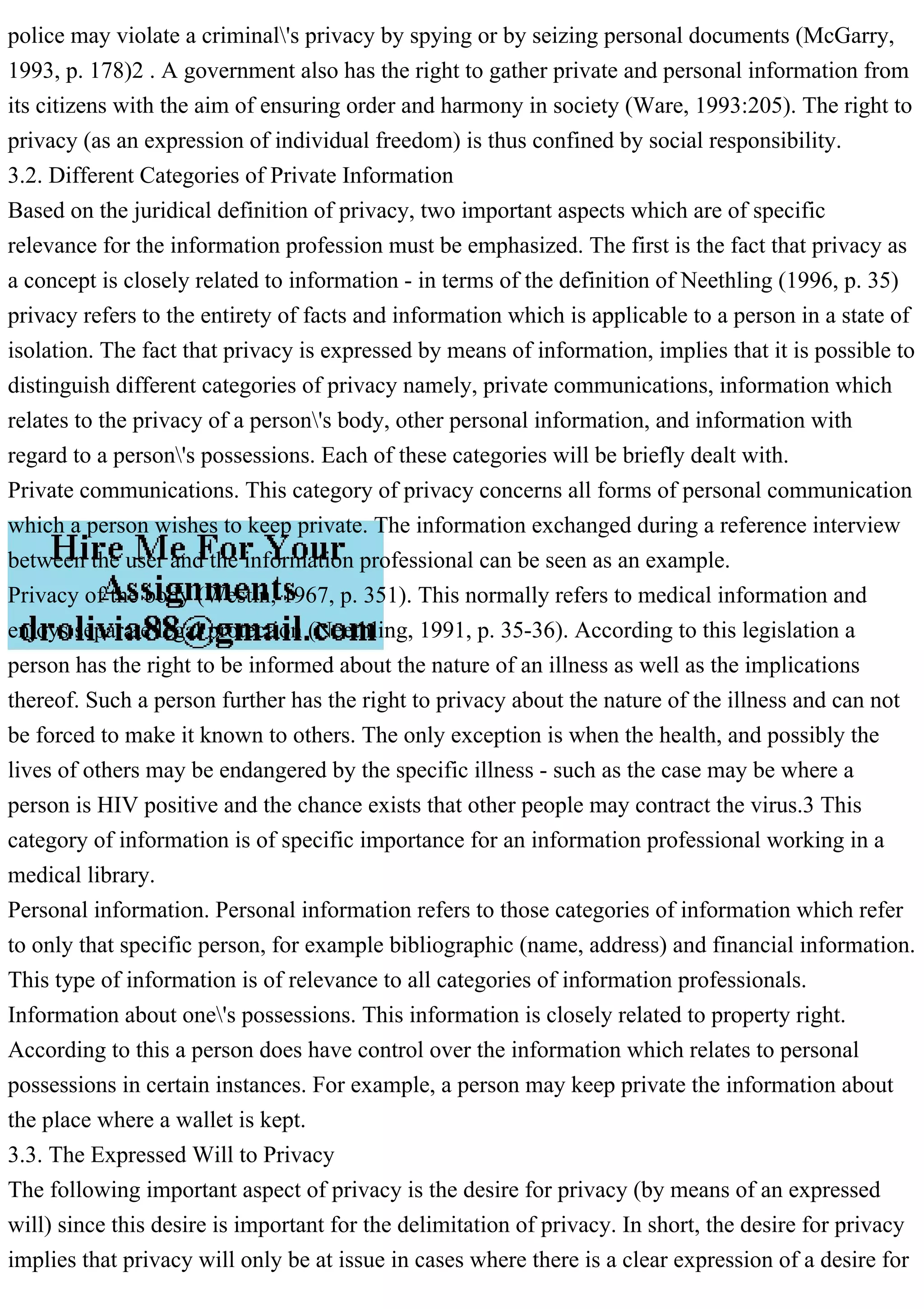 police may violate a criminal's privacy by spying or by seizing personal documents (McGarry,
1993, p. 178)2 . A government also has the right to gather private and personal information from
its citizens with the aim of ensuring order and harmony in society (Ware, 1993:205). The right to
privacy (as an expression of individual freedom) is thus confined by social responsibility.
3.2. Different Categories of Private Information
Based on the juridical definition of privacy, two important aspects which are of specific
relevance for the information profession must be emphasized. The first is the fact that privacy as
a concept is closely related to information - in terms of the definition of Neethling (1996, p. 35)
privacy refers to the entirety of facts and information which is applicable to a person in a state of
isolation. The fact that privacy is expressed by means of information, implies that it is possible to
distinguish different categories of privacy namely, private communications, information which
relates to the privacy of a person's body, other personal information, and information with
regard to a person's possessions. Each of these categories will be briefly dealt with.
Private communications. This category of privacy concerns all forms of personal communication
which a person wishes to keep private. The information exchanged during a reference interview
between the user and the information professional can be seen as an example.
Privacy of the body (Westin, 1967, p. 351). This normally refers to medical information and
enjoys separate legal protection (Neethling, 1991, p. 35-36). According to this legislation a
person has the right to be informed about the nature of an illness as well as the implications
thereof. Such a person further has the right to privacy about the nature of the illness and can not
be forced to make it known to others. The only exception is when the health, and possibly the
lives of others may be endangered by the specific illness - such as the case may be where a
person is HIV positive and the chance exists that other people may contract the virus.3 This
category of information is of specific importance for an information professional working in a
medical library.
Personal information. Personal information refers to those categories of information which refer
to only that specific person, for example bibliographic (name, address) and financial information.
This type of information is of relevance to all categories of information professionals.
Information about one's possessions. This information is closely related to property right.
According to this a person does have control over the information which relates to personal
possessions in certain instances. For example, a person may keep private the information about
the place where a wallet is kept.
3.3. The Expressed Will to Privacy
The following important aspect of privacy is the desire for privacy (by means of an expressed
will) since this desire is important for the delimitation of privacy. In short, the desire for privacy
implies that privacy will only be at issue in cases where there is a clear expression of a desire for
 