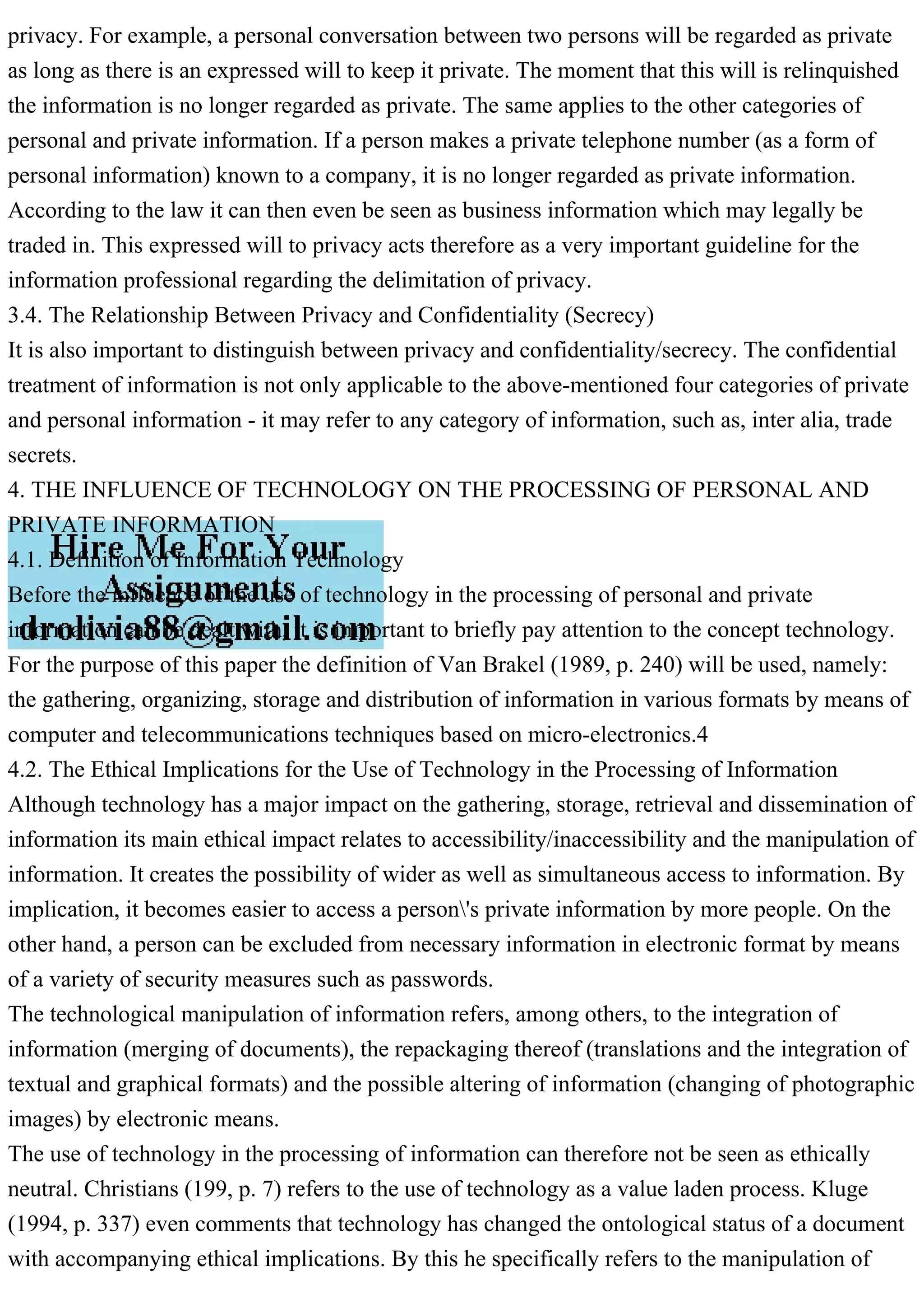privacy. For example, a personal conversation between two persons will be regarded as private
as long as there is an expressed will to keep it private. The moment that this will is relinquished
the information is no longer regarded as private. The same applies to the other categories of
personal and private information. If a person makes a private telephone number (as a form of
personal information) known to a company, it is no longer regarded as private information.
According to the law it can then even be seen as business information which may legally be
traded in. This expressed will to privacy acts therefore as a very important guideline for the
information professional regarding the delimitation of privacy.
3.4. The Relationship Between Privacy and Confidentiality (Secrecy)
It is also important to distinguish between privacy and confidentiality/secrecy. The confidential
treatment of information is not only applicable to the above-mentioned four categories of private
and personal information - it may refer to any category of information, such as, inter alia, trade
secrets.
4. THE INFLUENCE OF TECHNOLOGY ON THE PROCESSING OF PERSONAL AND
PRIVATE INFORMATION
4.1. Definition of Information Technology
Before the influence of the use of technology in the processing of personal and private
information can be dealt with, it is important to briefly pay attention to the concept technology.
For the purpose of this paper the definition of Van Brakel (1989, p. 240) will be used, namely:
the gathering, organizing, storage and distribution of information in various formats by means of
computer and telecommunications techniques based on micro-electronics.4
4.2. The Ethical Implications for the Use of Technology in the Processing of Information
Although technology has a major impact on the gathering, storage, retrieval and dissemination of
information its main ethical impact relates to accessibility/inaccessibility and the manipulation of
information. It creates the possibility of wider as well as simultaneous access to information. By
implication, it becomes easier to access a person's private information by more people. On the
other hand, a person can be excluded from necessary information in electronic format by means
of a variety of security measures such as passwords.
The technological manipulation of information refers, among others, to the integration of
information (merging of documents), the repackaging thereof (translations and the integration of
textual and graphical formats) and the possible altering of information (changing of photographic
images) by electronic means.
The use of technology in the processing of information can therefore not be seen as ethically
neutral. Christians (199, p. 7) refers to the use of technology as a value laden process. Kluge
(1994, p. 337) even comments that technology has changed the ontological status of a document
with accompanying ethical implications. By this he specifically refers to the manipulation of
 