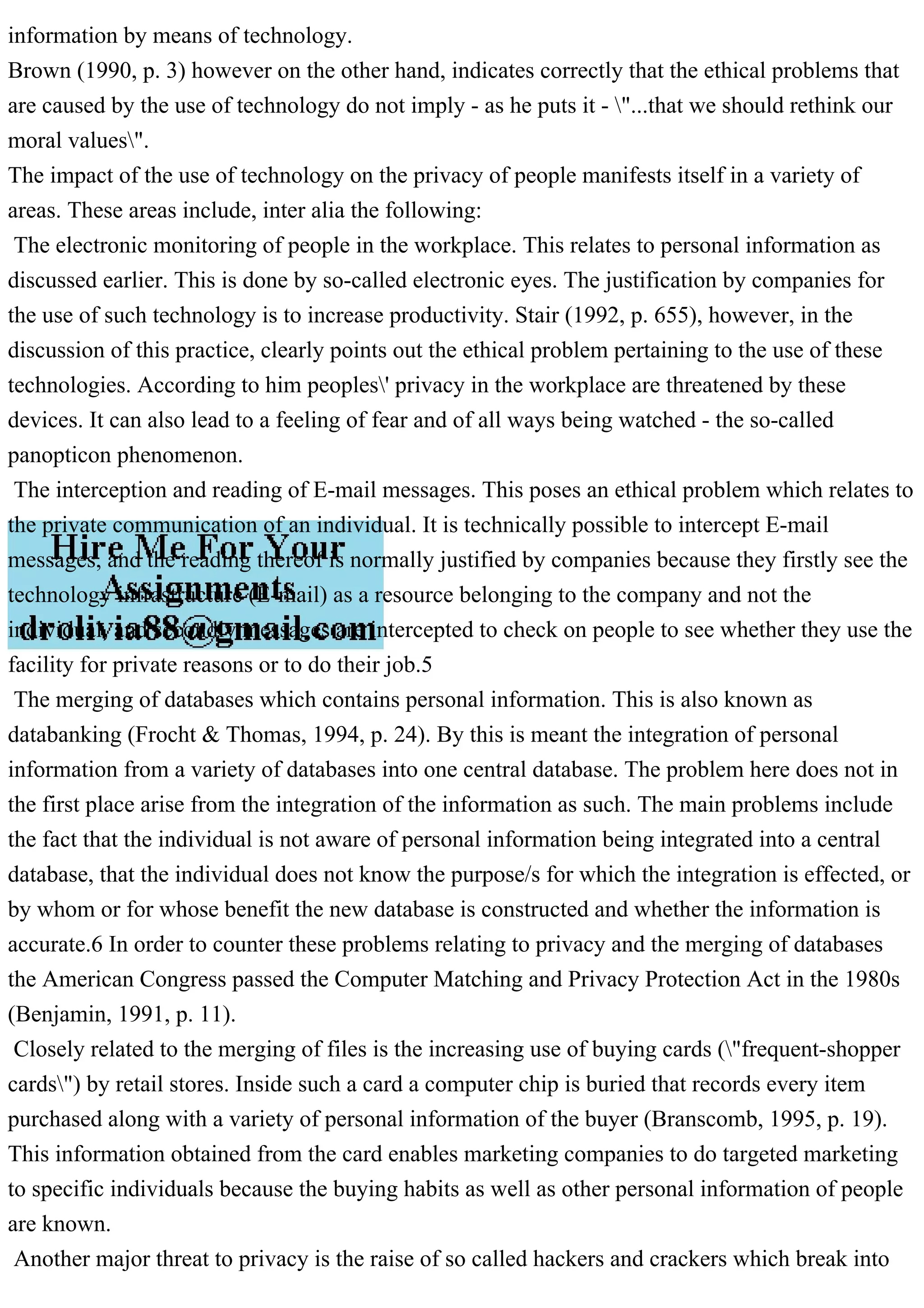 information by means of technology.
Brown (1990, p. 3) however on the other hand, indicates correctly that the ethical problems that
are caused by the use of technology do not imply - as he puts it - "...that we should rethink our
moral values".
The impact of the use of technology on the privacy of people manifests itself in a variety of
areas. These areas include, inter alia the following:
The electronic monitoring of people in the workplace. This relates to personal information as
discussed earlier. This is done by so-called electronic eyes. The justification by companies for
the use of such technology is to increase productivity. Stair (1992, p. 655), however, in the
discussion of this practice, clearly points out the ethical problem pertaining to the use of these
technologies. According to him peoples' privacy in the workplace are threatened by these
devices. It can also lead to a feeling of fear and of all ways being watched - the so-called
panopticon phenomenon.
The interception and reading of E-mail messages. This poses an ethical problem which relates to
the private communication of an individual. It is technically possible to intercept E-mail
messages, and the reading thereof is normally justified by companies because they firstly see the
technology infrastructure (E-mail) as a resource belonging to the company and not the
individual, and secondly messages are intercepted to check on people to see whether they use the
facility for private reasons or to do their job.5
The merging of databases which contains personal information. This is also known as
databanking (Frocht & Thomas, 1994, p. 24). By this is meant the integration of personal
information from a variety of databases into one central database. The problem here does not in
the first place arise from the integration of the information as such. The main problems include
the fact that the individual is not aware of personal information being integrated into a central
database, that the individual does not know the purpose/s for which the integration is effected, or
by whom or for whose benefit the new database is constructed and whether the information is
accurate.6 In order to counter these problems relating to privacy and the merging of databases
the American Congress passed the Computer Matching and Privacy Protection Act in the 1980s
(Benjamin, 1991, p. 11).
Closely related to the merging of files is the increasing use of buying cards ("frequent-shopper
cards") by retail stores. Inside such a card a computer chip is buried that records every item
purchased along with a variety of personal information of the buyer (Branscomb, 1995, p. 19).
This information obtained from the card enables marketing companies to do targeted marketing
to specific individuals because the buying habits as well as other personal information of people
are known.
Another major threat to privacy is the raise of so called hackers and crackers which break into
 