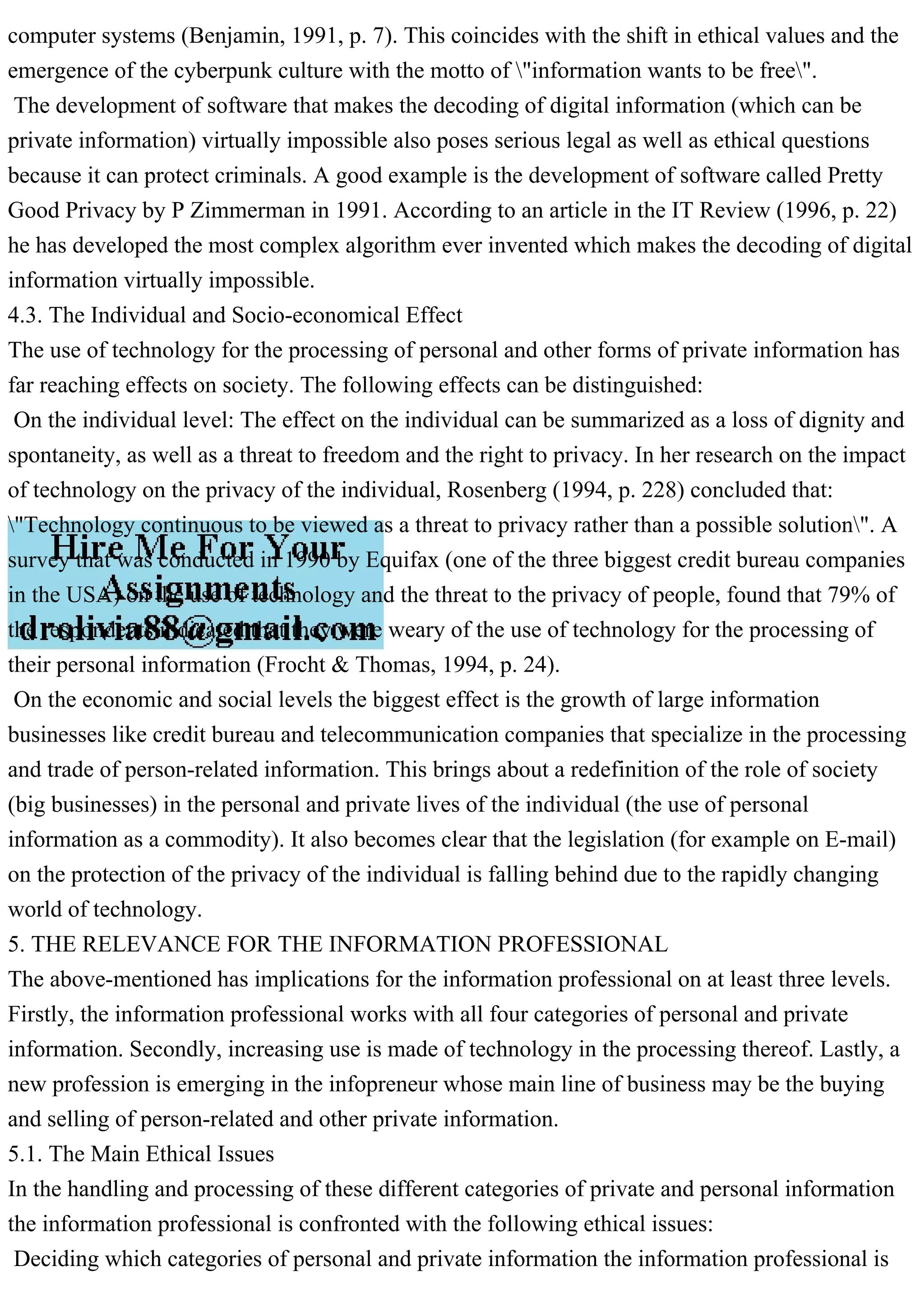 computer systems (Benjamin, 1991, p. 7). This coincides with the shift in ethical values and the
emergence of the cyberpunk culture with the motto of "information wants to be free".
The development of software that makes the decoding of digital information (which can be
private information) virtually impossible also poses serious legal as well as ethical questions
because it can protect criminals. A good example is the development of software called Pretty
Good Privacy by P Zimmerman in 1991. According to an article in the IT Review (1996, p. 22)
he has developed the most complex algorithm ever invented which makes the decoding of digital
information virtually impossible.
4.3. The Individual and Socio-economical Effect
The use of technology for the processing of personal and other forms of private information has
far reaching effects on society. The following effects can be distinguished:
On the individual level: The effect on the individual can be summarized as a loss of dignity and
spontaneity, as well as a threat to freedom and the right to privacy. In her research on the impact
of technology on the privacy of the individual, Rosenberg (1994, p. 228) concluded that:
"Technology continuous to be viewed as a threat to privacy rather than a possible solution". A
survey that was conducted in 1990 by Equifax (one of the three biggest credit bureau companies
in the USA) on the use of technology and the threat to the privacy of people, found that 79% of
the respondents indicated that they were weary of the use of technology for the processing of
their personal information (Frocht & Thomas, 1994, p. 24).
On the economic and social levels the biggest effect is the growth of large information
businesses like credit bureau and telecommunication companies that specialize in the processing
and trade of person-related information. This brings about a redefinition of the role of society
(big businesses) in the personal and private lives of the individual (the use of personal
information as a commodity). It also becomes clear that the legislation (for example on E-mail)
on the protection of the privacy of the individual is falling behind due to the rapidly changing
world of technology.
5. THE RELEVANCE FOR THE INFORMATION PROFESSIONAL
The above-mentioned has implications for the information professional on at least three levels.
Firstly, the information professional works with all four categories of personal and private
information. Secondly, increasing use is made of technology in the processing thereof. Lastly, a
new profession is emerging in the infopreneur whose main line of business may be the buying
and selling of person-related and other private information.
5.1. The Main Ethical Issues
In the handling and processing of these different categories of private and personal information
the information professional is confronted with the following ethical issues:
Deciding which categories of personal and private information the information professional is
 