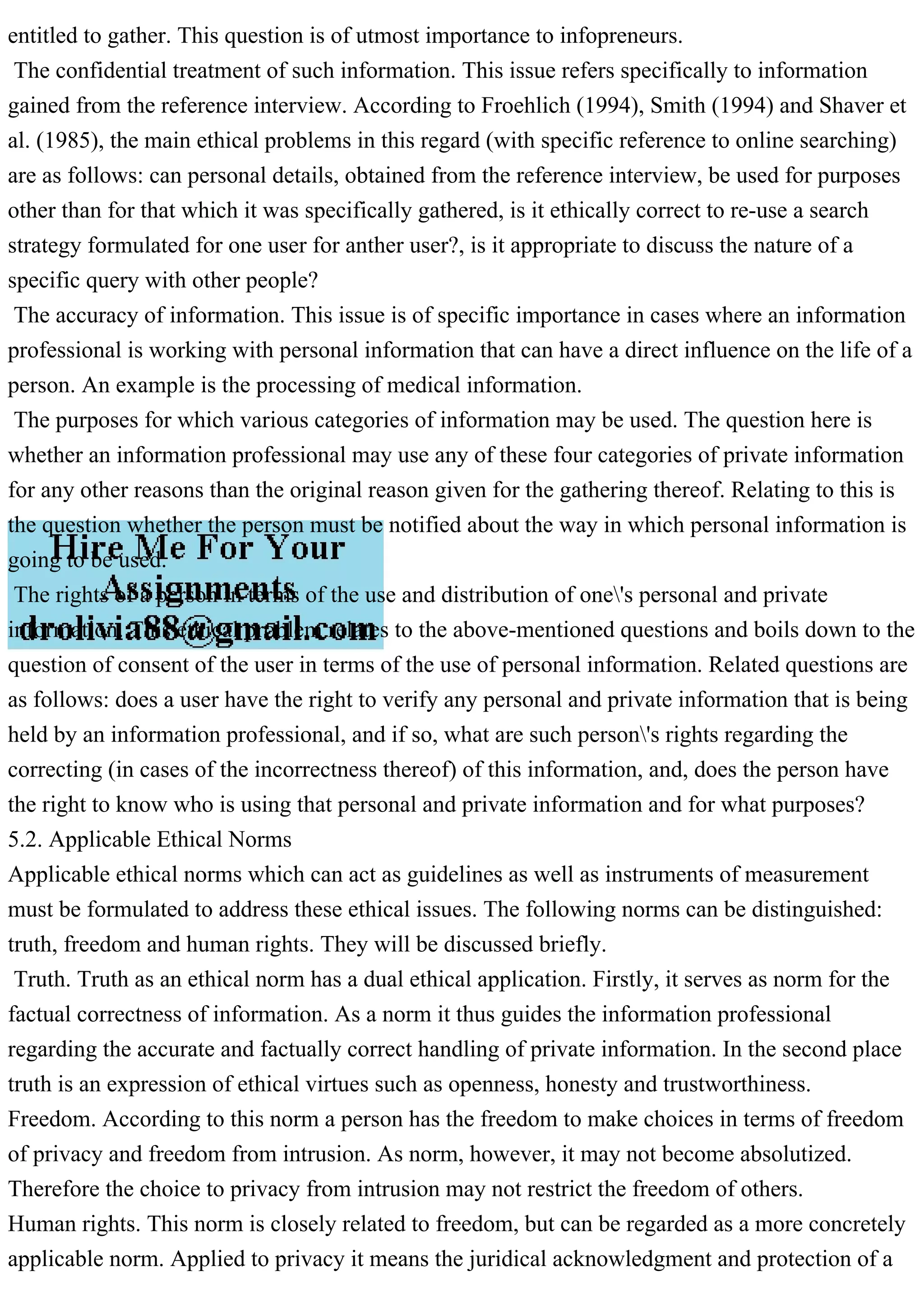 entitled to gather. This question is of utmost importance to infopreneurs.
The confidential treatment of such information. This issue refers specifically to information
gained from the reference interview. According to Froehlich (1994), Smith (1994) and Shaver et
al. (1985), the main ethical problems in this regard (with specific reference to online searching)
are as follows: can personal details, obtained from the reference interview, be used for purposes
other than for that which it was specifically gathered, is it ethically correct to re-use a search
strategy formulated for one user for anther user?, is it appropriate to discuss the nature of a
specific query with other people?
The accuracy of information. This issue is of specific importance in cases where an information
professional is working with personal information that can have a direct influence on the life of a
person. An example is the processing of medical information.
The purposes for which various categories of information may be used. The question here is
whether an information professional may use any of these four categories of private information
for any other reasons than the original reason given for the gathering thereof. Relating to this is
the question whether the person must be notified about the way in which personal information is
going to be used.
The rights of a person in terms of the use and distribution of one's personal and private
information. This ethical problem relates to the above-mentioned questions and boils down to the
question of consent of the user in terms of the use of personal information. Related questions are
as follows: does a user have the right to verify any personal and private information that is being
held by an information professional, and if so, what are such person's rights regarding the
correcting (in cases of the incorrectness thereof) of this information, and, does the person have
the right to know who is using that personal and private information and for what purposes?
5.2. Applicable Ethical Norms
Applicable ethical norms which can act as guidelines as well as instruments of measurement
must be formulated to address these ethical issues. The following norms can be distinguished:
truth, freedom and human rights. They will be discussed briefly.
Truth. Truth as an ethical norm has a dual ethical application. Firstly, it serves as norm for the
factual correctness of information. As a norm it thus guides the information professional
regarding the accurate and factually correct handling of private information. In the second place
truth is an expression of ethical virtues such as openness, honesty and trustworthiness.
Freedom. According to this norm a person has the freedom to make choices in terms of freedom
of privacy and freedom from intrusion. As norm, however, it may not become absolutized.
Therefore the choice to privacy from intrusion may not restrict the freedom of others.
Human rights. This norm is closely related to freedom, but can be regarded as a more concretely
applicable norm. Applied to privacy it means the juridical acknowledgment and protection of a
 