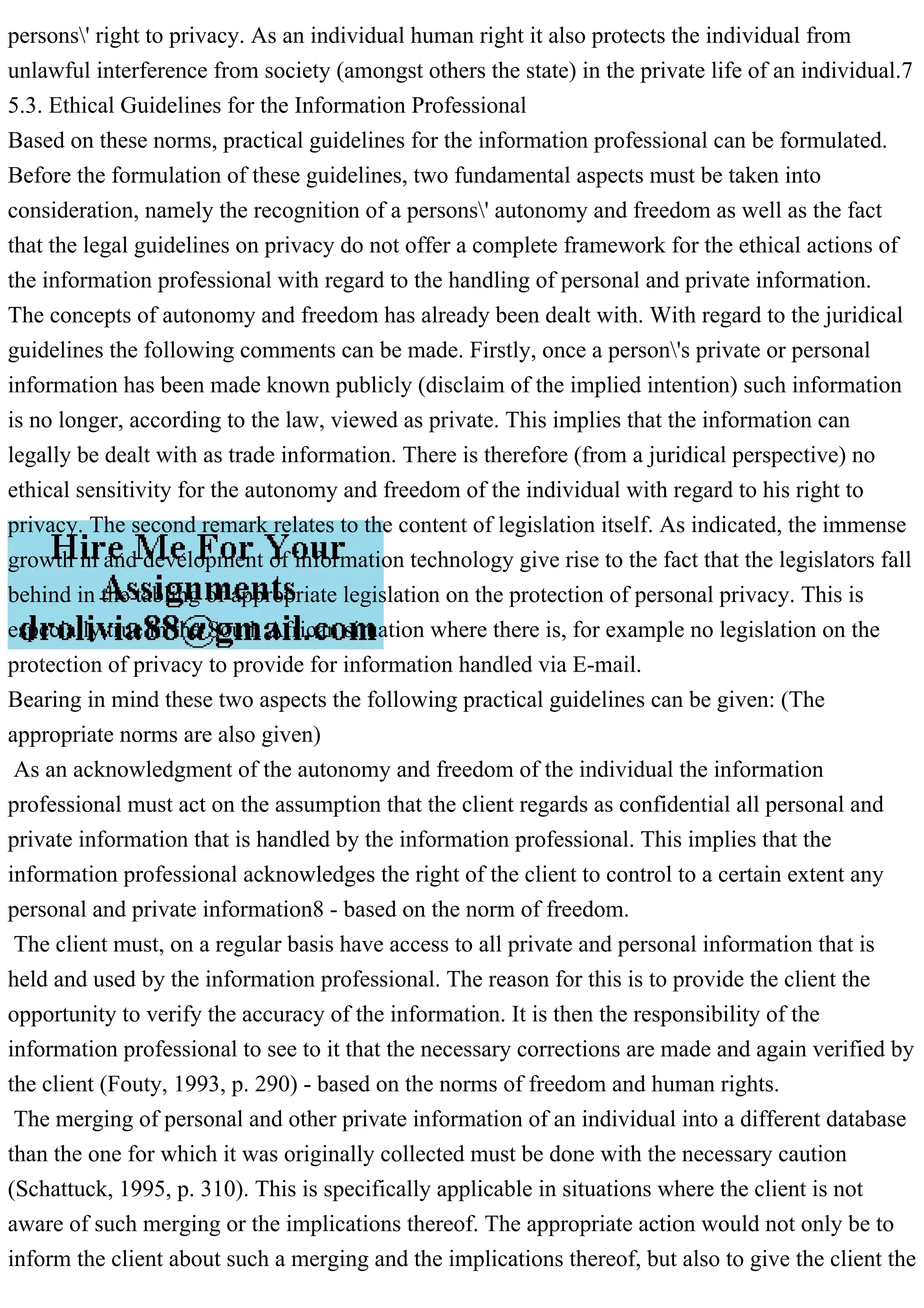 persons' right to privacy. As an individual human right it also protects the individual from
unlawful interference from society (amongst others the state) in the private life of an individual.7
5.3. Ethical Guidelines for the Information Professional
Based on these norms, practical guidelines for the information professional can be formulated.
Before the formulation of these guidelines, two fundamental aspects must be taken into
consideration, namely the recognition of a persons' autonomy and freedom as well as the fact
that the legal guidelines on privacy do not offer a complete framework for the ethical actions of
the information professional with regard to the handling of personal and private information.
The concepts of autonomy and freedom has already been dealt with. With regard to the juridical
guidelines the following comments can be made. Firstly, once a person's private or personal
information has been made known publicly (disclaim of the implied intention) such information
is no longer, according to the law, viewed as private. This implies that the information can
legally be dealt with as trade information. There is therefore (from a juridical perspective) no
ethical sensitivity for the autonomy and freedom of the individual with regard to his right to
privacy. The second remark relates to the content of legislation itself. As indicated, the immense
growth in and development of information technology give rise to the fact that the legislators fall
behind in the tabling of appropriate legislation on the protection of personal privacy. This is
especially true in the South African situation where there is, for example no legislation on the
protection of privacy to provide for information handled via E-mail.
Bearing in mind these two aspects the following practical guidelines can be given: (The
appropriate norms are also given)
As an acknowledgment of the autonomy and freedom of the individual the information
professional must act on the assumption that the client regards as confidential all personal and
private information that is handled by the information professional. This implies that the
information professional acknowledges the right of the client to control to a certain extent any
personal and private information8 - based on the norm of freedom.
The client must, on a regular basis have access to all private and personal information that is
held and used by the information professional. The reason for this is to provide the client the
opportunity to verify the accuracy of the information. It is then the responsibility of the
information professional to see to it that the necessary corrections are made and again verified by
the client (Fouty, 1993, p. 290) - based on the norms of freedom and human rights.
The merging of personal and other private information of an individual into a different database
than the one for which it was originally collected must be done with the necessary caution
(Schattuck, 1995, p. 310). This is specifically applicable in situations where the client is not
aware of such merging or the implications thereof. The appropriate action would not only be to
inform the client about such a merging and the implications thereof, but also to give the client the
 