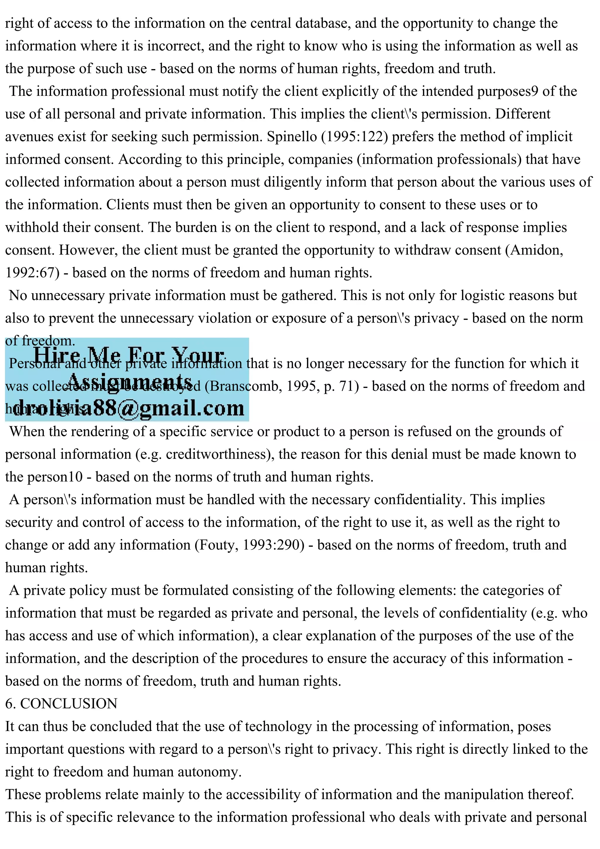 right of access to the information on the central database, and the opportunity to change the
information where it is incorrect, and the right to know who is using the information as well as
the purpose of such use - based on the norms of human rights, freedom and truth.
The information professional must notify the client explicitly of the intended purposes9 of the
use of all personal and private information. This implies the client's permission. Different
avenues exist for seeking such permission. Spinello (1995:122) prefers the method of implicit
informed consent. According to this principle, companies (information professionals) that have
collected information about a person must diligently inform that person about the various uses of
the information. Clients must then be given an opportunity to consent to these uses or to
withhold their consent. The burden is on the client to respond, and a lack of response implies
consent. However, the client must be granted the opportunity to withdraw consent (Amidon,
1992:67) - based on the norms of freedom and human rights.
No unnecessary private information must be gathered. This is not only for logistic reasons but
also to prevent the unnecessary violation or exposure of a person's privacy - based on the norm
of freedom.
Personal and other private information that is no longer necessary for the function for which it
was collected must be destroyed (Branscomb, 1995, p. 71) - based on the norms of freedom and
human rights.
When the rendering of a specific service or product to a person is refused on the grounds of
personal information (e.g. creditworthiness), the reason for this denial must be made known to
the person10 - based on the norms of truth and human rights.
A person's information must be handled with the necessary confidentiality. This implies
security and control of access to the information, of the right to use it, as well as the right to
change or add any information (Fouty, 1993:290) - based on the norms of freedom, truth and
human rights.
A private policy must be formulated consisting of the following elements: the categories of
information that must be regarded as private and personal, the levels of confidentiality (e.g. who
has access and use of which information), a clear explanation of the purposes of the use of the
information, and the description of the procedures to ensure the accuracy of this information -
based on the norms of freedom, truth and human rights.
6. CONCLUSION
It can thus be concluded that the use of technology in the processing of information, poses
important questions with regard to a person's right to privacy. This right is directly linked to the
right to freedom and human autonomy.
These problems relate mainly to the accessibility of information and the manipulation thereof.
This is of specific relevance to the information professional who deals with private and personal
 