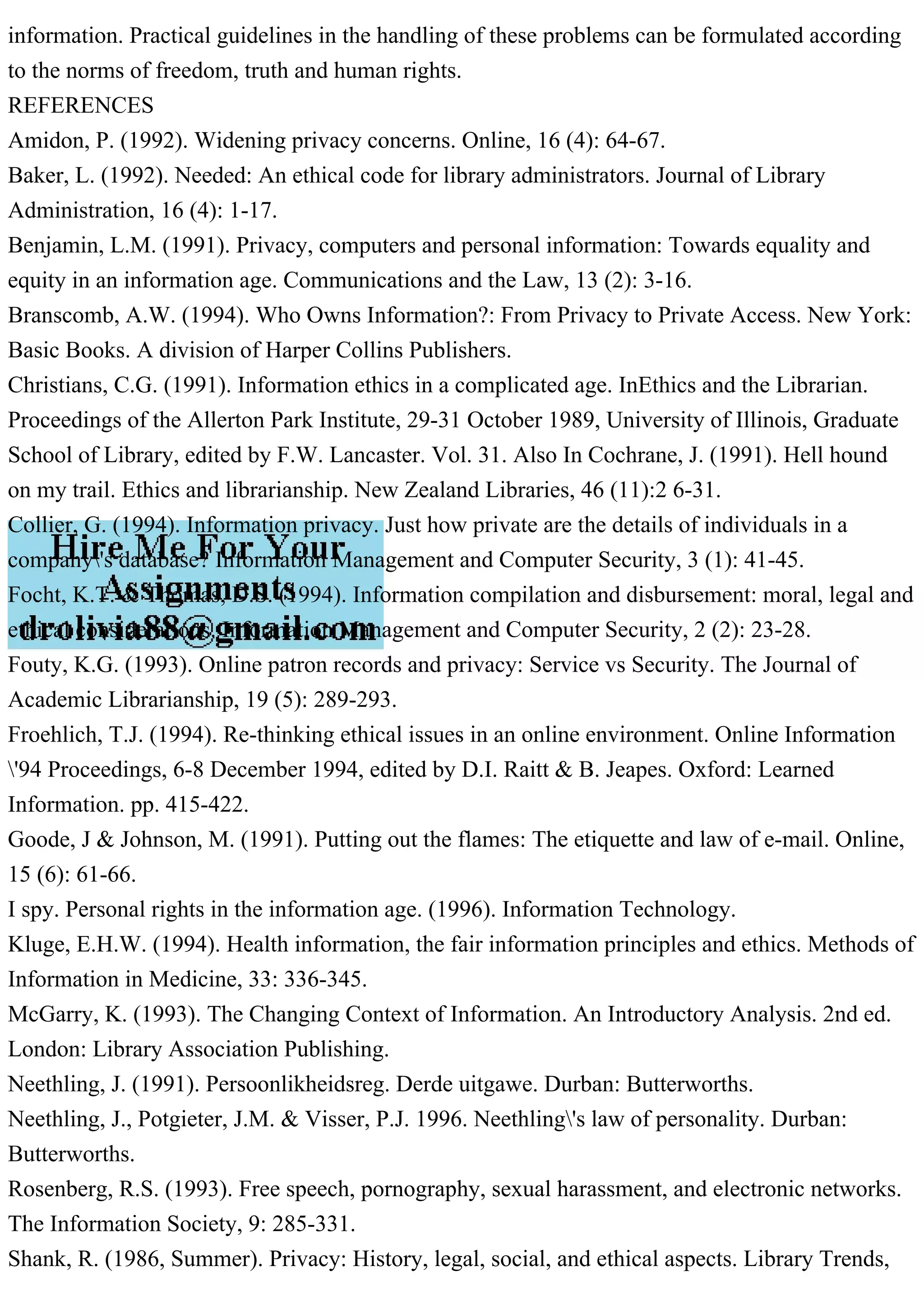 information. Practical guidelines in the handling of these problems can be formulated according
to the norms of freedom, truth and human rights.
REFERENCES
Amidon, P. (1992). Widening privacy concerns. Online, 16 (4): 64-67.
Baker, L. (1992). Needed: An ethical code for library administrators. Journal of Library
Administration, 16 (4): 1-17.
Benjamin, L.M. (1991). Privacy, computers and personal information: Towards equality and
equity in an information age. Communications and the Law, 13 (2): 3-16.
Branscomb, A.W. (1994). Who Owns Information?: From Privacy to Private Access. New York:
Basic Books. A division of Harper Collins Publishers.
Christians, C.G. (1991). Information ethics in a complicated age. InEthics and the Librarian.
Proceedings of the Allerton Park Institute, 29-31 October 1989, University of Illinois, Graduate
School of Library, edited by F.W. Lancaster. Vol. 31. Also In Cochrane, J. (1991). Hell hound
on my trail. Ethics and librarianship. New Zealand Libraries, 46 (11):2 6-31.
Collier, G. (1994). Information privacy. Just how private are the details of individuals in a
company's database? Information Management and Computer Security, 3 (1): 41-45.
Focht, K.T. & Thomas, D.S. (1994). Information compilation and disbursement: moral, legal and
ethical considerations. Information Management and Computer Security, 2 (2): 23-28.
Fouty, K.G. (1993). Online patron records and privacy: Service vs Security. The Journal of
Academic Librarianship, 19 (5): 289-293.
Froehlich, T.J. (1994). Re-thinking ethical issues in an online environment. Online Information
'94 Proceedings, 6-8 December 1994, edited by D.I. Raitt & B. Jeapes. Oxford: Learned
Information. pp. 415-422.
Goode, J & Johnson, M. (1991). Putting out the flames: The etiquette and law of e-mail. Online,
15 (6): 61-66.
I spy. Personal rights in the information age. (1996). Information Technology.
Kluge, E.H.W. (1994). Health information, the fair information principles and ethics. Methods of
Information in Medicine, 33: 336-345.
McGarry, K. (1993). The Changing Context of Information. An Introductory Analysis. 2nd ed.
London: Library Association Publishing.
Neethling, J. (1991). Persoonlikheidsreg. Derde uitgawe. Durban: Butterworths.
Neethling, J., Potgieter, J.M. & Visser, P.J. 1996. Neethling's law of personality. Durban:
Butterworths.
Rosenberg, R.S. (1993). Free speech, pornography, sexual harassment, and electronic networks.
The Information Society, 9: 285-331.
Shank, R. (1986, Summer). Privacy: History, legal, social, and ethical aspects. Library Trends,
 