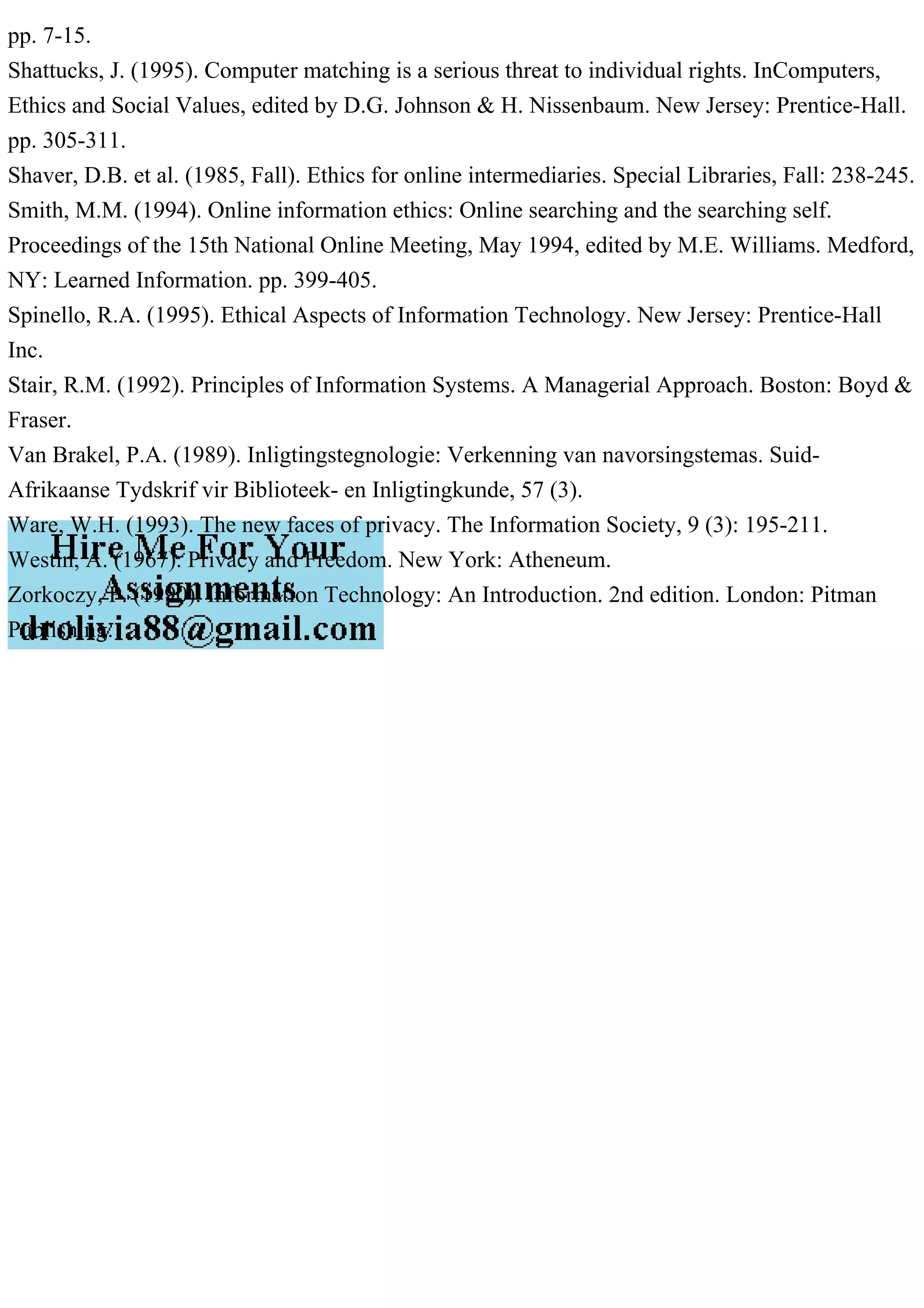 pp. 7-15.
Shattucks, J. (1995). Computer matching is a serious threat to individual rights. InComputers,
Ethics and Social Values, edited by D.G. Johnson & H. Nissenbaum. New Jersey: Prentice-Hall.
pp. 305-311.
Shaver, D.B. et al. (1985, Fall). Ethics for online intermediaries. Special Libraries, Fall: 238-245.
Smith, M.M. (1994). Online information ethics: Online searching and the searching self.
Proceedings of the 15th National Online Meeting, May 1994, edited by M.E. Williams. Medford,
NY: Learned Information. pp. 399-405.
Spinello, R.A. (1995). Ethical Aspects of Information Technology. New Jersey: Prentice-Hall
Inc.
Stair, R.M. (1992). Principles of Information Systems. A Managerial Approach. Boston: Boyd &
Fraser.
Van Brakel, P.A. (1989). Inligtingstegnologie: Verkenning van navorsingstemas. Suid-
Afrikaanse Tydskrif vir Biblioteek- en Inligtingkunde, 57 (3).
Ware, W.H. (1993). The new faces of privacy. The Information Society, 9 (3): 195-211.
Westin, A. (1967). Privacy and Freedom. New York: Atheneum.
Zorkoczy, P. (1990). Information Technology: An Introduction. 2nd edition. London: Pitman
Publishing.
 