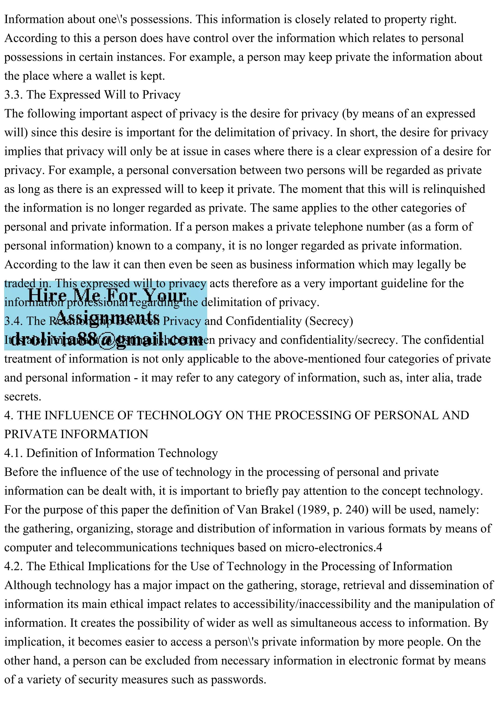 Information about one's possessions. This information is closely related to property right.
According to this a person does have control over the information which relates to personal
possessions in certain instances. For example, a person may keep private the information about
the place where a wallet is kept.
3.3. The Expressed Will to Privacy
The following important aspect of privacy is the desire for privacy (by means of an expressed
will) since this desire is important for the delimitation of privacy. In short, the desire for privacy
implies that privacy will only be at issue in cases where there is a clear expression of a desire for
privacy. For example, a personal conversation between two persons will be regarded as private
as long as there is an expressed will to keep it private. The moment that this will is relinquished
the information is no longer regarded as private. The same applies to the other categories of
personal and private information. If a person makes a private telephone number (as a form of
personal information) known to a company, it is no longer regarded as private information.
According to the law it can then even be seen as business information which may legally be
traded in. This expressed will to privacy acts therefore as a very important guideline for the
information professional regarding the delimitation of privacy.
3.4. The Relationship Between Privacy and Confidentiality (Secrecy)
It is also important to distinguish between privacy and confidentiality/secrecy. The confidential
treatment of information is not only applicable to the above-mentioned four categories of private
and personal information - it may refer to any category of information, such as, inter alia, trade
secrets.
4. THE INFLUENCE OF TECHNOLOGY ON THE PROCESSING OF PERSONAL AND
PRIVATE INFORMATION
4.1. Definition of Information Technology
Before the influence of the use of technology in the processing of personal and private
information can be dealt with, it is important to briefly pay attention to the concept technology.
For the purpose of this paper the definition of Van Brakel (1989, p. 240) will be used, namely:
the gathering, organizing, storage and distribution of information in various formats by means of
computer and telecommunications techniques based on micro-electronics.4
4.2. The Ethical Implications for the Use of Technology in the Processing of Information
Although technology has a major impact on the gathering, storage, retrieval and dissemination of
information its main ethical impact relates to accessibility/inaccessibility and the manipulation of
information. It creates the possibility of wider as well as simultaneous access to information. By
implication, it becomes easier to access a person's private information by more people. On the
other hand, a person can be excluded from necessary information in electronic format by means
of a variety of security measures such as passwords.
 