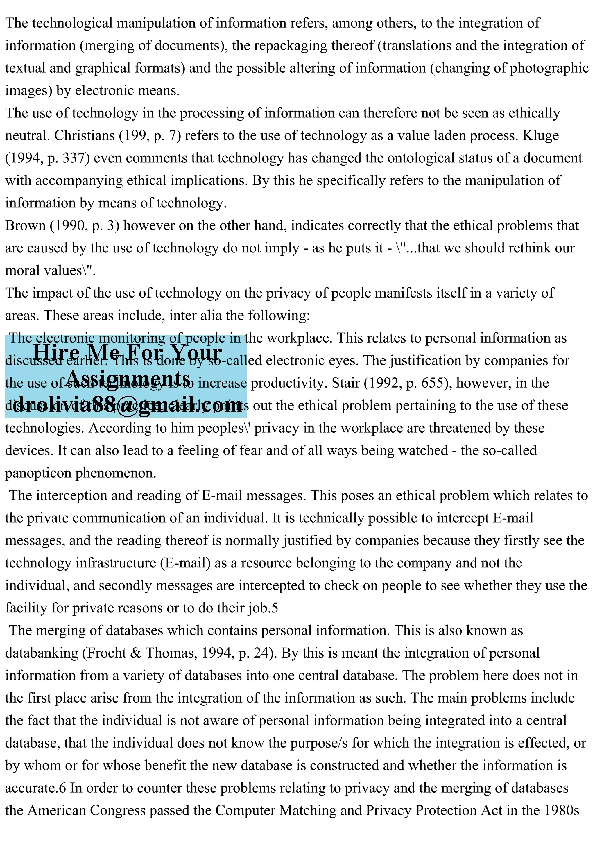 The technological manipulation of information refers, among others, to the integration of
information (merging of documents), the repackaging thereof (translations and the integration of
textual and graphical formats) and the possible altering of information (changing of photographic
images) by electronic means.
The use of technology in the processing of information can therefore not be seen as ethically
neutral. Christians (199, p. 7) refers to the use of technology as a value laden process. Kluge
(1994, p. 337) even comments that technology has changed the ontological status of a document
with accompanying ethical implications. By this he specifically refers to the manipulation of
information by means of technology.
Brown (1990, p. 3) however on the other hand, indicates correctly that the ethical problems that
are caused by the use of technology do not imply - as he puts it - "...that we should rethink our
moral values".
The impact of the use of technology on the privacy of people manifests itself in a variety of
areas. These areas include, inter alia the following:
The electronic monitoring of people in the workplace. This relates to personal information as
discussed earlier. This is done by so-called electronic eyes. The justification by companies for
the use of such technology is to increase productivity. Stair (1992, p. 655), however, in the
discussion of this practice, clearly points out the ethical problem pertaining to the use of these
technologies. According to him peoples' privacy in the workplace are threatened by these
devices. It can also lead to a feeling of fear and of all ways being watched - the so-called
panopticon phenomenon.
The interception and reading of E-mail messages. This poses an ethical problem which relates to
the private communication of an individual. It is technically possible to intercept E-mail
messages, and the reading thereof is normally justified by companies because they firstly see the
technology infrastructure (E-mail) as a resource belonging to the company and not the
individual, and secondly messages are intercepted to check on people to see whether they use the
facility for private reasons or to do their job.5
The merging of databases which contains personal information. This is also known as
databanking (Frocht & Thomas, 1994, p. 24). By this is meant the integration of personal
information from a variety of databases into one central database. The problem here does not in
the first place arise from the integration of the information as such. The main problems include
the fact that the individual is not aware of personal information being integrated into a central
database, that the individual does not know the purpose/s for which the integration is effected, or
by whom or for whose benefit the new database is constructed and whether the information is
accurate.6 In order to counter these problems relating to privacy and the merging of databases
the American Congress passed the Computer Matching and Privacy Protection Act in the 1980s
 