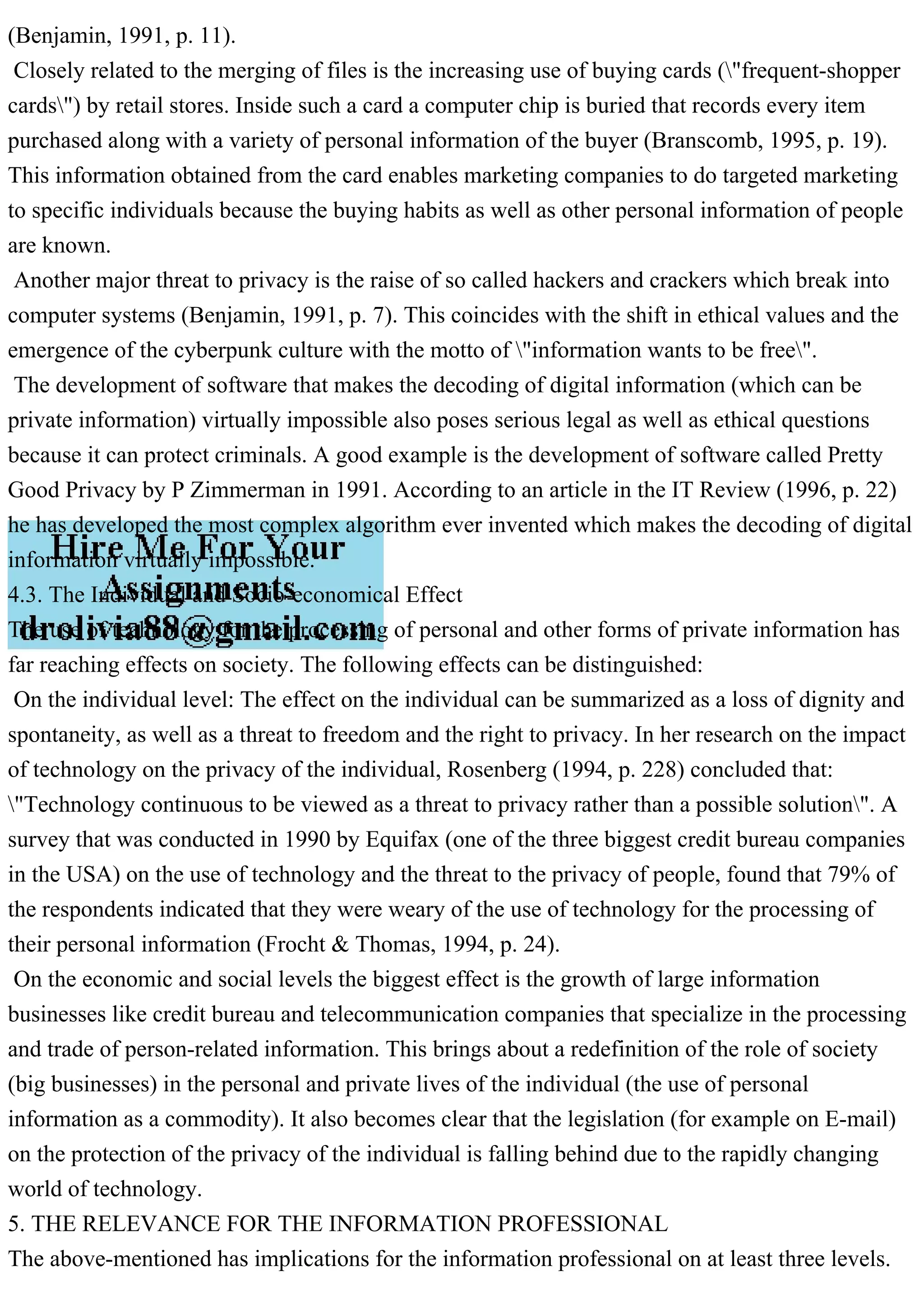 (Benjamin, 1991, p. 11).
Closely related to the merging of files is the increasing use of buying cards ("frequent-shopper
cards") by retail stores. Inside such a card a computer chip is buried that records every item
purchased along with a variety of personal information of the buyer (Branscomb, 1995, p. 19).
This information obtained from the card enables marketing companies to do targeted marketing
to specific individuals because the buying habits as well as other personal information of people
are known.
Another major threat to privacy is the raise of so called hackers and crackers which break into
computer systems (Benjamin, 1991, p. 7). This coincides with the shift in ethical values and the
emergence of the cyberpunk culture with the motto of "information wants to be free".
The development of software that makes the decoding of digital information (which can be
private information) virtually impossible also poses serious legal as well as ethical questions
because it can protect criminals. A good example is the development of software called Pretty
Good Privacy by P Zimmerman in 1991. According to an article in the IT Review (1996, p. 22)
he has developed the most complex algorithm ever invented which makes the decoding of digital
information virtually impossible.
4.3. The Individual and Socio-economical Effect
The use of technology for the processing of personal and other forms of private information has
far reaching effects on society. The following effects can be distinguished:
On the individual level: The effect on the individual can be summarized as a loss of dignity and
spontaneity, as well as a threat to freedom and the right to privacy. In her research on the impact
of technology on the privacy of the individual, Rosenberg (1994, p. 228) concluded that:
"Technology continuous to be viewed as a threat to privacy rather than a possible solution". A
survey that was conducted in 1990 by Equifax (one of the three biggest credit bureau companies
in the USA) on the use of technology and the threat to the privacy of people, found that 79% of
the respondents indicated that they were weary of the use of technology for the processing of
their personal information (Frocht & Thomas, 1994, p. 24).
On the economic and social levels the biggest effect is the growth of large information
businesses like credit bureau and telecommunication companies that specialize in the processing
and trade of person-related information. This brings about a redefinition of the role of society
(big businesses) in the personal and private lives of the individual (the use of personal
information as a commodity). It also becomes clear that the legislation (for example on E-mail)
on the protection of the privacy of the individual is falling behind due to the rapidly changing
world of technology.
5. THE RELEVANCE FOR THE INFORMATION PROFESSIONAL
The above-mentioned has implications for the information professional on at least three levels.
 