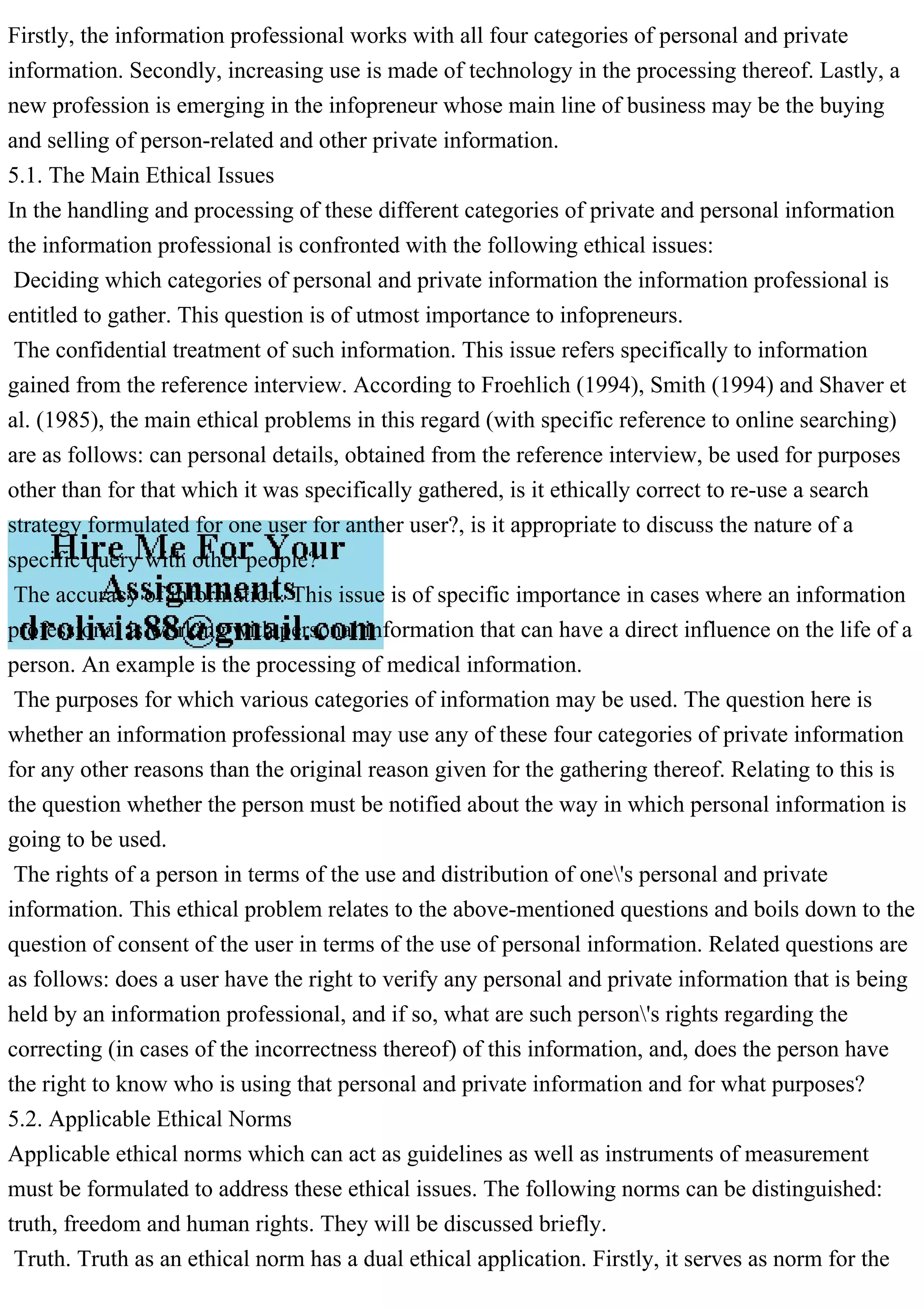 Firstly, the information professional works with all four categories of personal and private
information. Secondly, increasing use is made of technology in the processing thereof. Lastly, a
new profession is emerging in the infopreneur whose main line of business may be the buying
and selling of person-related and other private information.
5.1. The Main Ethical Issues
In the handling and processing of these different categories of private and personal information
the information professional is confronted with the following ethical issues:
Deciding which categories of personal and private information the information professional is
entitled to gather. This question is of utmost importance to infopreneurs.
The confidential treatment of such information. This issue refers specifically to information
gained from the reference interview. According to Froehlich (1994), Smith (1994) and Shaver et
al. (1985), the main ethical problems in this regard (with specific reference to online searching)
are as follows: can personal details, obtained from the reference interview, be used for purposes
other than for that which it was specifically gathered, is it ethically correct to re-use a search
strategy formulated for one user for anther user?, is it appropriate to discuss the nature of a
specific query with other people?
The accuracy of information. This issue is of specific importance in cases where an information
professional is working with personal information that can have a direct influence on the life of a
person. An example is the processing of medical information.
The purposes for which various categories of information may be used. The question here is
whether an information professional may use any of these four categories of private information
for any other reasons than the original reason given for the gathering thereof. Relating to this is
the question whether the person must be notified about the way in which personal information is
going to be used.
The rights of a person in terms of the use and distribution of one's personal and private
information. This ethical problem relates to the above-mentioned questions and boils down to the
question of consent of the user in terms of the use of personal information. Related questions are
as follows: does a user have the right to verify any personal and private information that is being
held by an information professional, and if so, what are such person's rights regarding the
correcting (in cases of the incorrectness thereof) of this information, and, does the person have
the right to know who is using that personal and private information and for what purposes?
5.2. Applicable Ethical Norms
Applicable ethical norms which can act as guidelines as well as instruments of measurement
must be formulated to address these ethical issues. The following norms can be distinguished:
truth, freedom and human rights. They will be discussed briefly.
Truth. Truth as an ethical norm has a dual ethical application. Firstly, it serves as norm for the
 