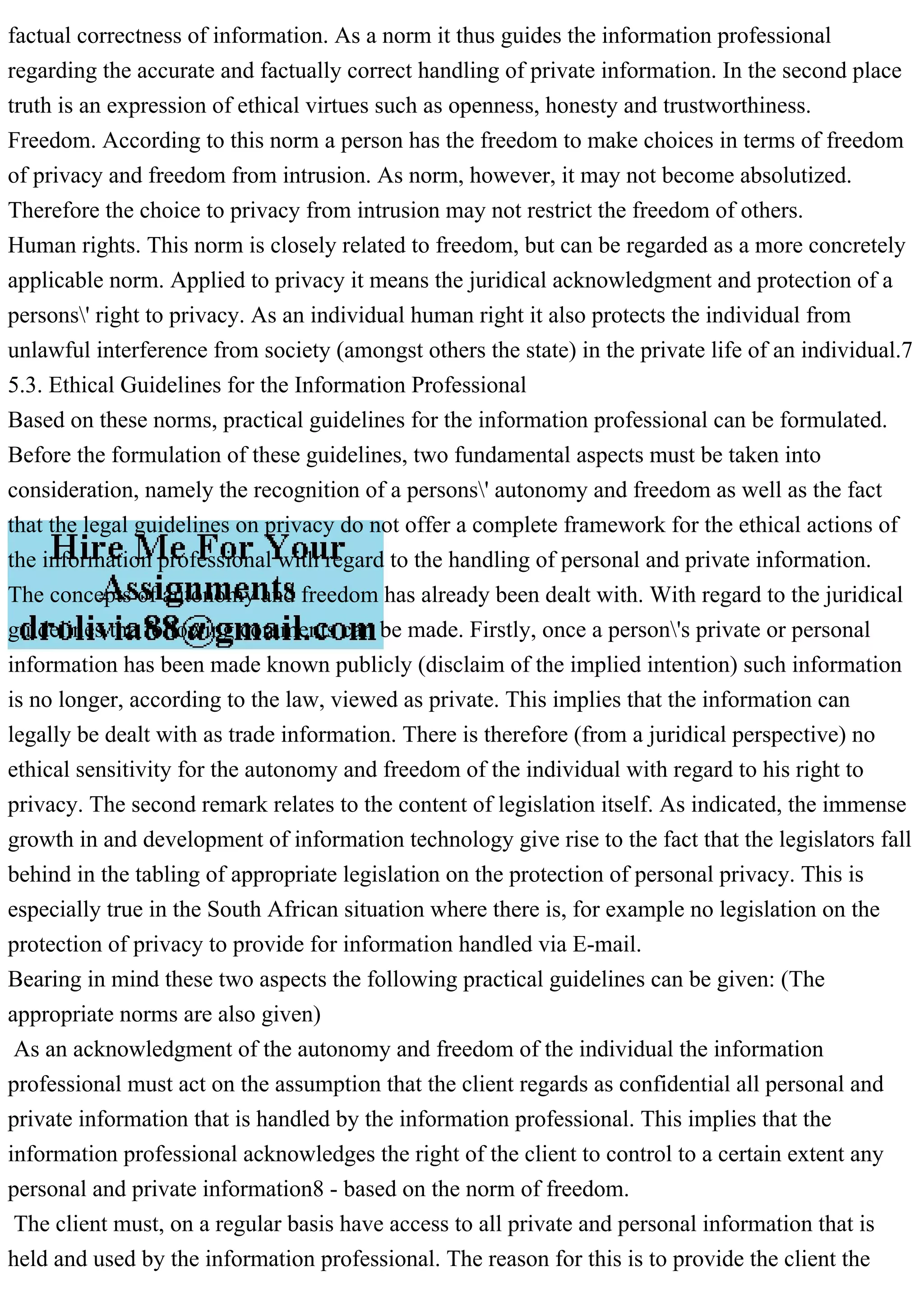 factual correctness of information. As a norm it thus guides the information professional
regarding the accurate and factually correct handling of private information. In the second place
truth is an expression of ethical virtues such as openness, honesty and trustworthiness.
Freedom. According to this norm a person has the freedom to make choices in terms of freedom
of privacy and freedom from intrusion. As norm, however, it may not become absolutized.
Therefore the choice to privacy from intrusion may not restrict the freedom of others.
Human rights. This norm is closely related to freedom, but can be regarded as a more concretely
applicable norm. Applied to privacy it means the juridical acknowledgment and protection of a
persons' right to privacy. As an individual human right it also protects the individual from
unlawful interference from society (amongst others the state) in the private life of an individual.7
5.3. Ethical Guidelines for the Information Professional
Based on these norms, practical guidelines for the information professional can be formulated.
Before the formulation of these guidelines, two fundamental aspects must be taken into
consideration, namely the recognition of a persons' autonomy and freedom as well as the fact
that the legal guidelines on privacy do not offer a complete framework for the ethical actions of
the information professional with regard to the handling of personal and private information.
The concepts of autonomy and freedom has already been dealt with. With regard to the juridical
guidelines the following comments can be made. Firstly, once a person's private or personal
information has been made known publicly (disclaim of the implied intention) such information
is no longer, according to the law, viewed as private. This implies that the information can
legally be dealt with as trade information. There is therefore (from a juridical perspective) no
ethical sensitivity for the autonomy and freedom of the individual with regard to his right to
privacy. The second remark relates to the content of legislation itself. As indicated, the immense
growth in and development of information technology give rise to the fact that the legislators fall
behind in the tabling of appropriate legislation on the protection of personal privacy. This is
especially true in the South African situation where there is, for example no legislation on the
protection of privacy to provide for information handled via E-mail.
Bearing in mind these two aspects the following practical guidelines can be given: (The
appropriate norms are also given)
As an acknowledgment of the autonomy and freedom of the individual the information
professional must act on the assumption that the client regards as confidential all personal and
private information that is handled by the information professional. This implies that the
information professional acknowledges the right of the client to control to a certain extent any
personal and private information8 - based on the norm of freedom.
The client must, on a regular basis have access to all private and personal information that is
held and used by the information professional. The reason for this is to provide the client the
 