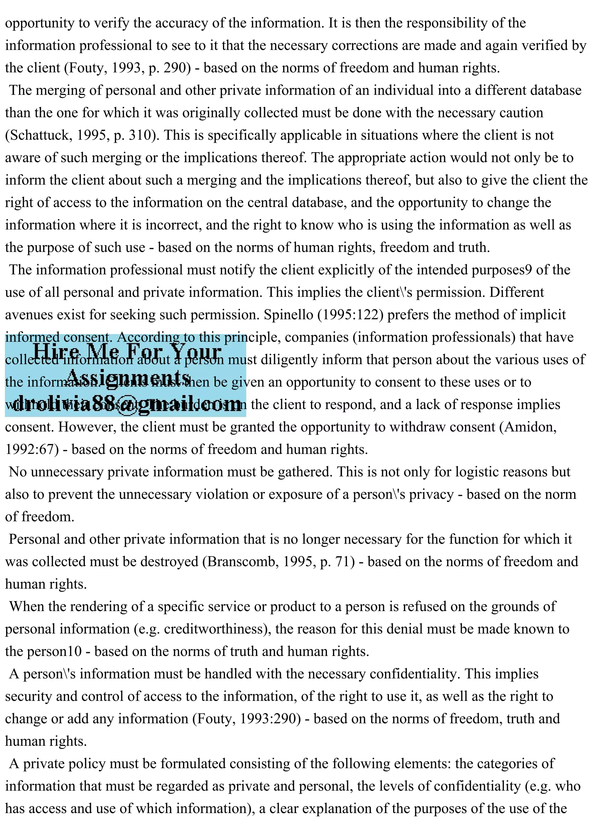 opportunity to verify the accuracy of the information. It is then the responsibility of the
information professional to see to it that the necessary corrections are made and again verified by
the client (Fouty, 1993, p. 290) - based on the norms of freedom and human rights.
The merging of personal and other private information of an individual into a different database
than the one for which it was originally collected must be done with the necessary caution
(Schattuck, 1995, p. 310). This is specifically applicable in situations where the client is not
aware of such merging or the implications thereof. The appropriate action would not only be to
inform the client about such a merging and the implications thereof, but also to give the client the
right of access to the information on the central database, and the opportunity to change the
information where it is incorrect, and the right to know who is using the information as well as
the purpose of such use - based on the norms of human rights, freedom and truth.
The information professional must notify the client explicitly of the intended purposes9 of the
use of all personal and private information. This implies the client's permission. Different
avenues exist for seeking such permission. Spinello (1995:122) prefers the method of implicit
informed consent. According to this principle, companies (information professionals) that have
collected information about a person must diligently inform that person about the various uses of
the information. Clients must then be given an opportunity to consent to these uses or to
withhold their consent. The burden is on the client to respond, and a lack of response implies
consent. However, the client must be granted the opportunity to withdraw consent (Amidon,
1992:67) - based on the norms of freedom and human rights.
No unnecessary private information must be gathered. This is not only for logistic reasons but
also to prevent the unnecessary violation or exposure of a person's privacy - based on the norm
of freedom.
Personal and other private information that is no longer necessary for the function for which it
was collected must be destroyed (Branscomb, 1995, p. 71) - based on the norms of freedom and
human rights.
When the rendering of a specific service or product to a person is refused on the grounds of
personal information (e.g. creditworthiness), the reason for this denial must be made known to
the person10 - based on the norms of truth and human rights.
A person's information must be handled with the necessary confidentiality. This implies
security and control of access to the information, of the right to use it, as well as the right to
change or add any information (Fouty, 1993:290) - based on the norms of freedom, truth and
human rights.
A private policy must be formulated consisting of the following elements: the categories of
information that must be regarded as private and personal, the levels of confidentiality (e.g. who
has access and use of which information), a clear explanation of the purposes of the use of the
 