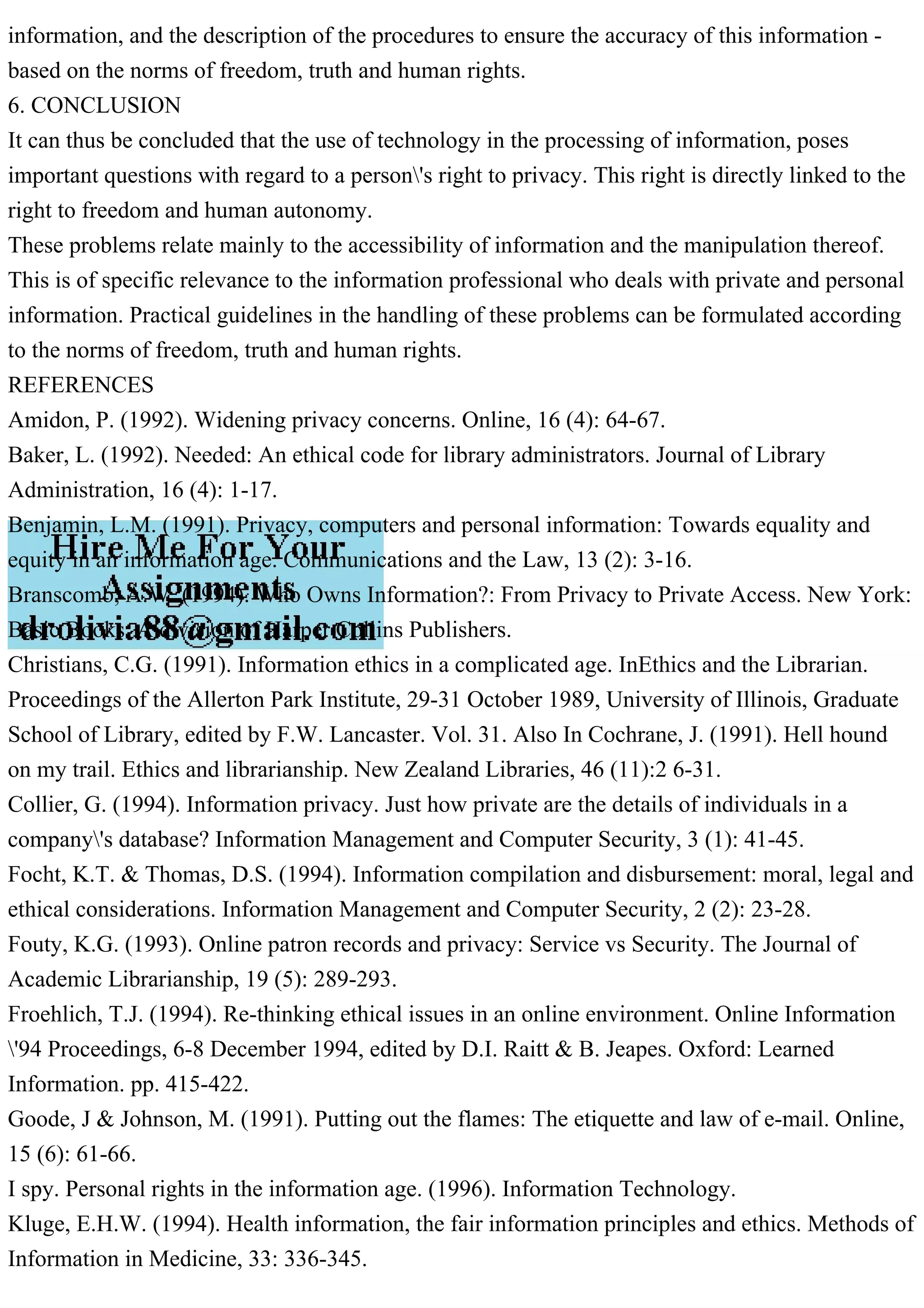 information, and the description of the procedures to ensure the accuracy of this information -
based on the norms of freedom, truth and human rights.
6. CONCLUSION
It can thus be concluded that the use of technology in the processing of information, poses
important questions with regard to a person's right to privacy. This right is directly linked to the
right to freedom and human autonomy.
These problems relate mainly to the accessibility of information and the manipulation thereof.
This is of specific relevance to the information professional who deals with private and personal
information. Practical guidelines in the handling of these problems can be formulated according
to the norms of freedom, truth and human rights.
REFERENCES
Amidon, P. (1992). Widening privacy concerns. Online, 16 (4): 64-67.
Baker, L. (1992). Needed: An ethical code for library administrators. Journal of Library
Administration, 16 (4): 1-17.
Benjamin, L.M. (1991). Privacy, computers and personal information: Towards equality and
equity in an information age. Communications and the Law, 13 (2): 3-16.
Branscomb, A.W. (1994). Who Owns Information?: From Privacy to Private Access. New York:
Basic Books. A division of Harper Collins Publishers.
Christians, C.G. (1991). Information ethics in a complicated age. InEthics and the Librarian.
Proceedings of the Allerton Park Institute, 29-31 October 1989, University of Illinois, Graduate
School of Library, edited by F.W. Lancaster. Vol. 31. Also In Cochrane, J. (1991). Hell hound
on my trail. Ethics and librarianship. New Zealand Libraries, 46 (11):2 6-31.
Collier, G. (1994). Information privacy. Just how private are the details of individuals in a
company's database? Information Management and Computer Security, 3 (1): 41-45.
Focht, K.T. & Thomas, D.S. (1994). Information compilation and disbursement: moral, legal and
ethical considerations. Information Management and Computer Security, 2 (2): 23-28.
Fouty, K.G. (1993). Online patron records and privacy: Service vs Security. The Journal of
Academic Librarianship, 19 (5): 289-293.
Froehlich, T.J. (1994). Re-thinking ethical issues in an online environment. Online Information
'94 Proceedings, 6-8 December 1994, edited by D.I. Raitt & B. Jeapes. Oxford: Learned
Information. pp. 415-422.
Goode, J & Johnson, M. (1991). Putting out the flames: The etiquette and law of e-mail. Online,
15 (6): 61-66.
I spy. Personal rights in the information age. (1996). Information Technology.
Kluge, E.H.W. (1994). Health information, the fair information principles and ethics. Methods of
Information in Medicine, 33: 336-345.
 