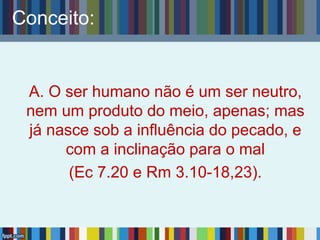 Conceito:
A. O ser humano não é um ser neutro,
nem um produto do meio, apenas; mas
já nasce sob a influência do pecado, e
com a inclinação para o mal
(Ec 7.20 e Rm 3.10-18,23).
 