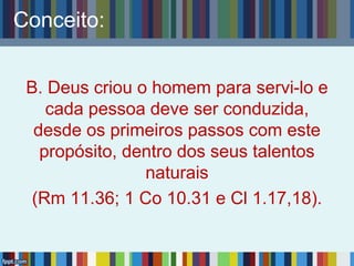Conceito:
B. Deus criou o homem para servi-lo e
cada pessoa deve ser conduzida,
desde os primeiros passos com este
propósito, dentro dos seus talentos
naturais
(Rm 11.36; 1 Co 10.31 e Cl 1.17,18).
 