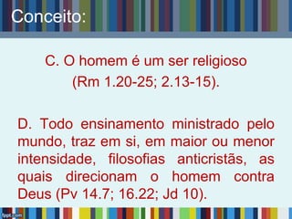 Conceito:
C. O homem é um ser religioso
(Rm 1.20-25; 2.13-15).
D. Todo ensinamento ministrado pelo
mundo, traz em si, em maior ou menor
intensidade, filosofias anticristãs, as
quais direcionam o homem contra
Deus (Pv 14.7; 16.22; Jd 10).
 