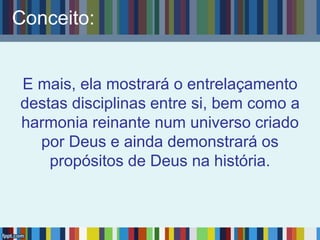 Conceito:
E mais, ela mostrará o entrelaçamento
destas disciplinas entre si, bem como a
harmonia reinante num universo criado
por Deus e ainda demonstrará os
propósitos de Deus na história.
 