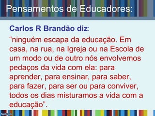 Pensamentos de Educadores:
Carlos R Brandão diz:
“ninguém escapa da educação. Em
casa, na rua, na Igreja ou na Escola de
um modo ou de outro nós envolvemos
pedaços da vida com ela: para
aprender, para ensinar, para saber,
para fazer, para ser ou para conviver,
todos os dias misturamos a vida com a
educação”.
 