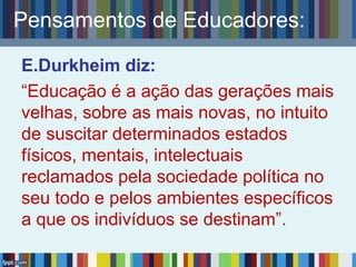Pensamentos de Educadores:
E.Durkheim diz:
“Educação é a ação das gerações mais
velhas, sobre as mais novas, no intuito
de suscitar determinados estados
físicos, mentais, intelectuais
reclamados pela sociedade política no
seu todo e pelos ambientes específicos
a que os indivíduos se destinam”.
 