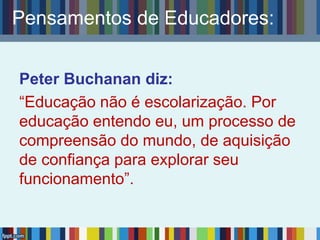 Pensamentos de Educadores:
Peter Buchanan diz:
“Educação não é escolarização. Por
educação entendo eu, um processo de
compreensão do mundo, de aquisição
de confiança para explorar seu
funcionamento”.
 