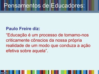 Pensamentos de Educadores:
Paulo Freire diz:
“Educação é um processo de tomamo-nos
criticamente cônscios da nossa própria
realidade de um modo que conduza a ação
efetiva sobre aquela”.
 
