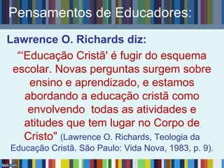 Lawrence O. Richards diz:
“‘Educação Cristã' é fugir do esquema
escolar. Novas perguntas surgem sobre
ensino e aprendizado, e estamos
abordando a educação cristã como
envolvendo todas as atividades e
atitudes que tem lugar no Corpo de
Cristo" (Lawrence O. Richards, Teologia da
Educação Cristã. São Paulo: Vida Nova, 1983, p. 9).
Pensamentos de Educadores:
 
