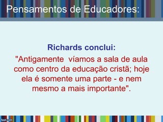 Richards conclui:
"Antigamente víamos a sala de aula
como centro da educação cristã; hoje
ela é somente uma parte - e nem
mesmo a mais importante".
Pensamentos de Educadores:
 