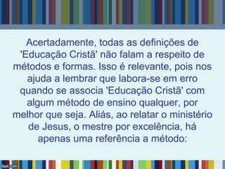 Acertadamente, todas as definições de
'Educação Cristã' não falam a respeito de
métodos e formas. Isso é relevante, pois nos
ajuda a lembrar que labora-se em erro
quando se associa 'Educação Cristã' com
algum método de ensino qualquer, por
melhor que seja. Aliás, ao relatar o ministério
de Jesus, o mestre por excelência, há
apenas uma referência a método:
 