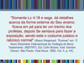 "Somente Lc 4:16 e segs. dá detalhes
acerca da forma externa do Seu ensino:
ficava em pé para ler um trecho dos
profetas, depois Se sentava para fazer a
exposição, sendo este o costume judaico e
rabínico normal" (Klaus Wegenast, "Ensinar" em O
Novo Dicionário Internacional de Teologia do Novo
Testamento (NDITNT), Ed. Colin Brown, trad. Gordon
Chown. São Paulo: Vida Nova, 1982, Vol. II, p. 44).
 