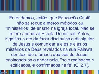 Entendemos, então, que Educação Cristã
não se reduz a meros métodos ou
"ministérios" de ensino na igreja local. Não se
refere apenas à Escola Dominical. Antes,
significa o ato de fazer discípulos e discípulas
de Jesus e comunicar a eles e elas os
mistérios de Deus revelados na sua Palavra,
conduzindo a ambos aos pés de Jesus,
ensinando-os a andar nele, "nele radicados e
edificados, e confirmados na fé" (Cl 2.7).
 