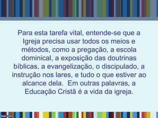 Para esta tarefa vital, entende-se que a
Igreja precisa usar todos os meios e
métodos, como a pregação, a escola
dominical, a exposição das doutrinas
bíblicas, a evangelização, o discipulado, a
instrução nos lares, e tudo o que estiver ao
alcance dela. Em outras palavras, a
Educação Cristã é a vida da igreja.
 