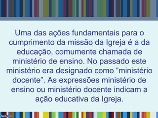 Uma das ações fundamentais para o
cumprimento da missão da Igreja é a da
educação, comumente chamada de
ministério de ensino. No passado este
ministério era designado como “ministério
docente”. As expressões ministério de
ensino ou ministério docente indicam a
ação educativa da Igreja.
 