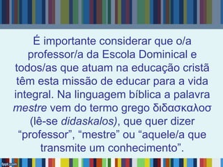 É importante considerar que o/a
professor/a da Escola Dominical e
todos/as que atuam na educação cristã
têm esta missão de educar para a vida
integral. Na linguagem bíblica a palavra
mestre vem do termo grego διδασκαλοσ
(lê-se didaskalos), que quer dizer
“professor”, “mestre” ou “aquele/a que
transmite um conhecimento”.
 