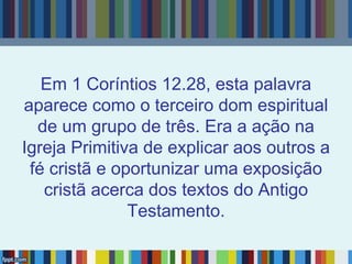 Em 1 Coríntios 12.28, esta palavra
aparece como o terceiro dom espiritual
de um grupo de três. Era a ação na
Igreja Primitiva de explicar aos outros a
fé cristã e oportunizar uma exposição
cristã acerca dos textos do Antigo
Testamento.
 