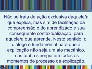 Não se trata de ação exclusiva daquele/a
que explica, mas sim de facilitação da
compreensão e do aprendizado e sua
consequente contextualização, para
aquele/a que aprende. Neste sentido, o
diálogo é fundamental para que a
explicação não seja um ato mecânico,
mas tenha sinergia em todos os
momentos do processo de explicação.
 