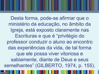 Desta forma, pode-se afirmar que o
ministério da educação, no âmbito da
Igreja, está exposto claramente nas
Escrituras e que é “privilégio do
professor conduzir o aluno ao encontro
das experiências da vida, de tal forma
que ele possa viver vitoriosa e
sabiamente, diante de Deus e seus
semelhantes” (GILBERTO, 1974, p. 155).
 