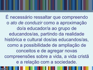 É necessário ressaltar que compreendo
o ato de conduzir como a aproximação
do/a educador/a ao grupo de
educandos/as, partindo da realidade
histórica e cultural dos/as educandos/as,
como a possibilidade de ampliação de
conceitos e de agregar novas
compreensões sobre a vida, a vida cristã
e a relação com a sociedade.
 