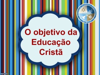 O objetivo da
Educação
Cristã
 