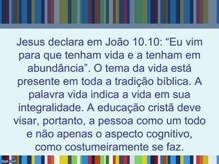 Jesus declara em João 10.10: “Eu vim
para que tenham vida e a tenham em
abundância”. O tema da vida está
presente em toda a tradição bíblica. A
palavra vida indica a vida em sua
integralidade. A educação cristã deve
visar, portanto, a pessoa como um todo
e não apenas o aspecto cognitivo,
como costumeiramente se faz.
 