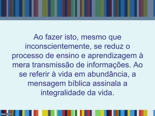 Ao fazer isto, mesmo que
inconscientemente, se reduz o
processo de ensino e aprendizagem à
mera transmissão de informações. Ao
se referir à vida em abundância, a
mensagem bíblica assinala a
integralidade da vida.
 