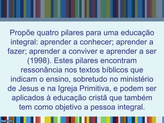 Propõe quatro pilares para uma educação
integral: aprender a conhecer; aprender a
fazer; aprender a conviver e aprender a ser
(1998). Estes pilares encontram
ressonância nos textos bíblicos que
indicam o ensino, sobretudo no ministério
de Jesus e na Igreja Primitiva, e podem ser
aplicados à educação cristã que também
tem como objetivo a pessoa integral.
 