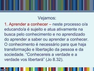 Vejamos:
1. Aprender a conhecer – neste processo o/a
educando/a é sujeito e atua ativamente na
busca pelo conhecimento e no aprendizado
do aprender a saber ou aprender a conhecer.
O conhecimento é necessário para que haja
transformação e libertação da pessoa e da
sociedade. “Conhecereis a verdade e a
verdade vos libertará” (Jo 8.32).
 