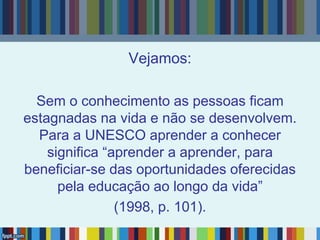 Vejamos:
Sem o conhecimento as pessoas ficam
estagnadas na vida e não se desenvolvem.
Para a UNESCO aprender a conhecer
significa “aprender a aprender, para
beneficiar-se das oportunidades oferecidas
pela educação ao longo da vida”
(1998, p. 101).
 