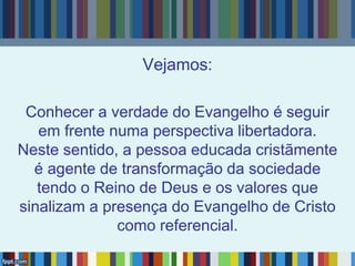 Vejamos:
Conhecer a verdade do Evangelho é seguir
em frente numa perspectiva libertadora.
Neste sentido, a pessoa educada cristãmente
é agente de transformação da sociedade
tendo o Reino de Deus e os valores que
sinalizam a presença do Evangelho de Cristo
como referencial.
 
